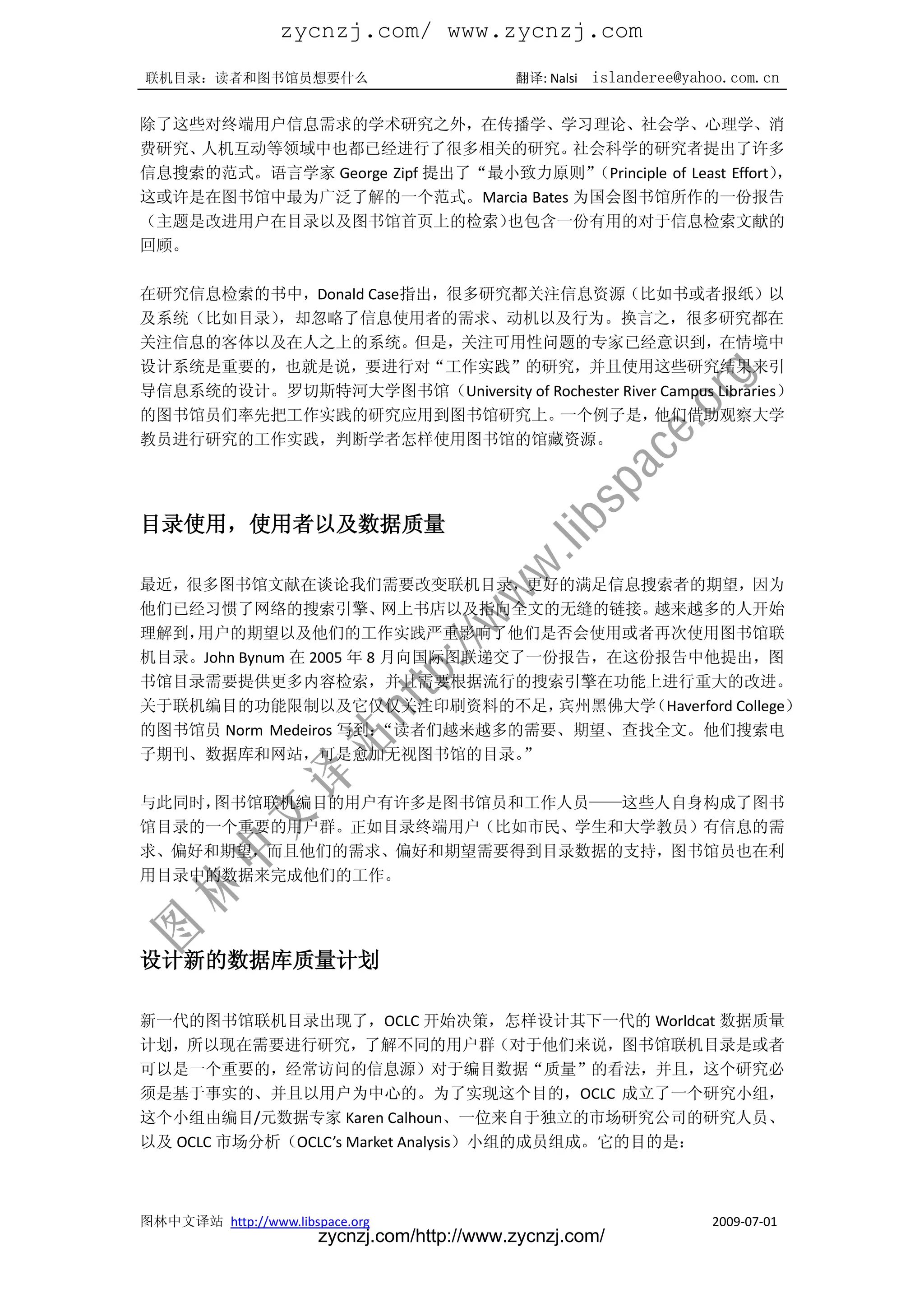 zycnzj.com/ www.zycnzj.com
联机目录：读者和图书馆员想要什么                             翻译: Nalsi   islanderee@yahoo.com.cn

除了这些对终端用户信息需求的学术研究之外，在传播学、学习理论、社会学、心理学、消
费研究、人机互动等领域中也都已经进行了很多相关的研究。       社会科学的研究者提出了许多
信息搜索的范式。语言学家 George Zipf 提出了“最小致力原则”（Principle of Least Effort）
                                                              ，
这或许是在图书馆中最为广泛了解的一个范式。Marcia Bates 为国会图书馆所作的一份报告
（主题是改进用户在目录以及图书馆首页上的检索）       也包含一份有用的对于信息检索文献的
回顾。

在研究信息检索的书中，Donald Case指出，很多研究都关注信息资源（比如书或者报纸）以
及系统（比如目录），却忽略了信息使用者的需求、动机以及行为。换言之，很多研究都在
关注信息的客体以及在人之上的系统。但是，关注可用性问题的专家已经意识到，在情境中
设计系统是重要的，也就是说，要进行对“工作实践”的研究，并且使用这些研究结果来引
导信息系统的设计。罗切斯特河大学图书馆（University of Rochester River Campus Libraries）
的图书馆员们率先把工作实践的研究应用到图书馆研究上。         一个例子是，        他们借助观察大学
教员进行研究的工作实践，判断学者怎样使用图书馆的馆藏资源。




目录使用，使用者以及数据质量

最近，很多图书馆文献在谈论我们需要改变联机目录，更好的满足信息搜索者的期望，因为
他们已经习惯了网络的搜索引擎、           网上书店以及指向全文的无缝的链接。越来越多的人开始
理解到，用户的期望以及他们的工作实践严重影响了他们是否会使用或者再次使用图书馆联
机目录。John Bynum 在 2005 年 8 月向国际图联递交了一份报告，在这份报告中他提出，图
书馆目录需要提供更多内容检索，并且需要根据流行的搜索引擎在功能上进行重大的改进。
关于联机编目的功能限制以及它仅仅关注印刷资料的不足，           宾州黑佛大学（Haverford College）
的图书馆员 Norm Medeiros 写到：   “读者们越来越多的需要、期望、查找全文。他们搜索电
子期刊、数据库和网站，可是愈加无视图书馆的目录。           ”

与此同时，图书馆联机编目的用户有许多是图书馆员和工作人员——这些人自身构成了图书
馆目录的一个重要的用户群。正如目录终端用户（比如市民、学生和大学教员）有信息的需
求、偏好和期望，而且他们的需求、偏好和期望需要得到目录数据的支持，图书馆员也在利
用目录中的数据来完成他们的工作。




设计新的数据库质量计划

新一代的图书馆联机目录出现了，OCLC 开始决策，怎样设计其下一代的 Worldcat 数据质量
计划，所以现在需要进行研究，了解不同的用户群（对于他们来说，图书馆联机目录是或者
可以是一个重要的，经常访问的信息源）对于编目数据“质量”的看法，并且，这个研究必
须是基于事实的、并且以用户为中心的。为了实现这个目的，OCLC 成立了一个研究小组，
这个小组由编目/元数据专家 Karen Calhoun、一位来自于独立的市场研究公司的研究人员、
以及 OCLC 市场分析（OCLC’s Market Analysis）小组的成员组成。它的目的是：



图林中文译站 http://www.libspace.org                                         2009-07-01
                       zycnzj.com/http://www.zycnzj.com/
 