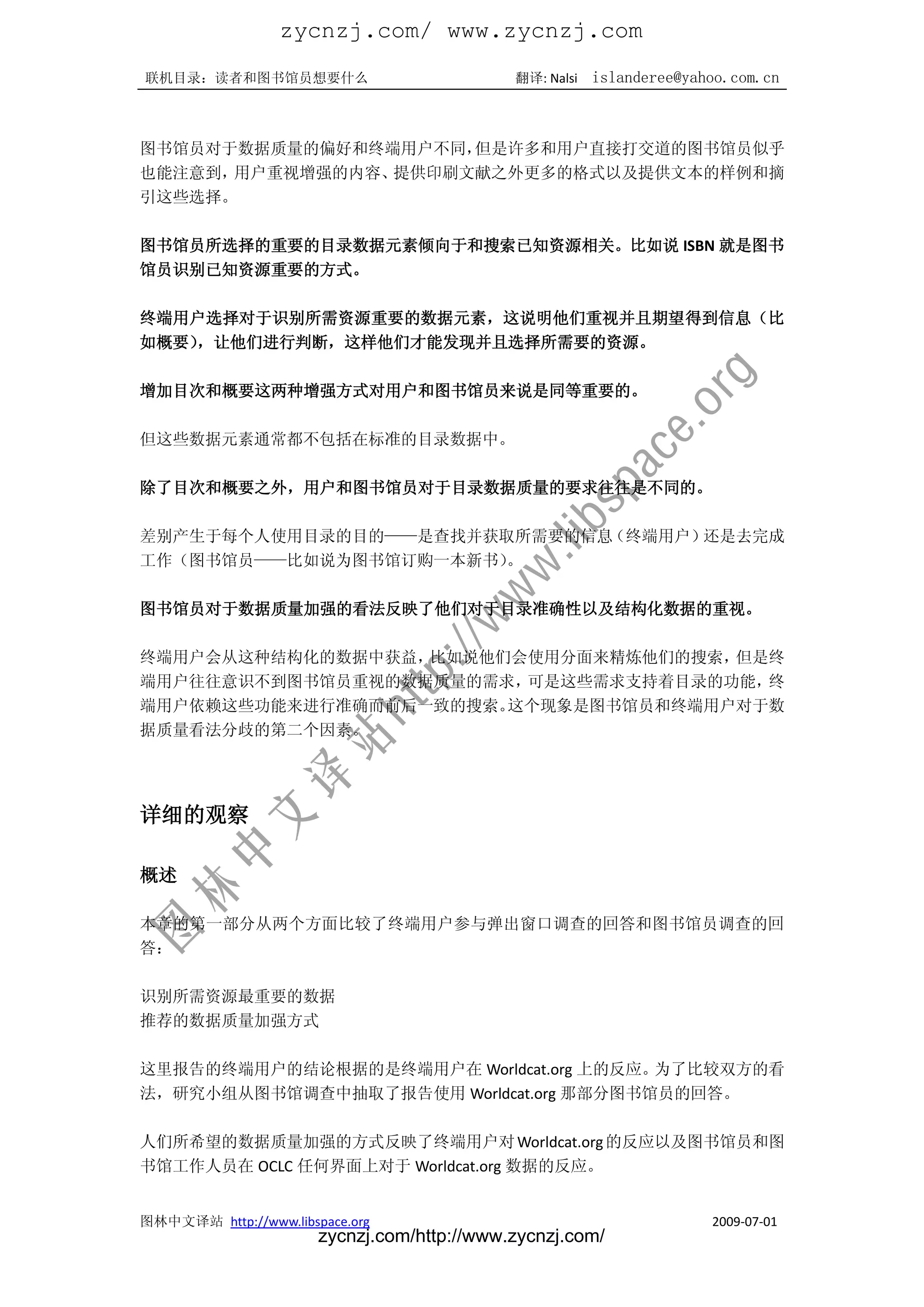 zycnzj.com/ www.zycnzj.com
联机目录：读者和图书馆员想要什么                             翻译: Nalsi   islanderee@yahoo.com.cn



图书馆员对于数据质量的偏好和终端用户不同，但是许多和用户直接打交道的图书馆员似乎
也能注意到，用户重视增强的内容、提供印刷文献之外更多的格式以及提供文本的样例和摘
引这些选择。

图书馆员所选择的重要的目录数据元素倾向于和搜索已知资源相关。比如说 ISBN 就是图书
馆员识别已知资源重要的方式。

终端用户选择对于识别所需资源重要的数据元素，这说明他们重视并且期望得到信息（比
如概要），让他们进行判断，这样他们才能发现并且选择所需要的资源。

增加目次和概要这两种增强方式对用户和图书馆员来说是同等重要的。

但这些数据元素通常都不包括在标准的目录数据中。

除了目次和概要之外，用户和图书馆员对于目录数据质量的要求往往是不同的。

差别产生于每个人使用目录的目的——是查找并获取所需要的信息（终端用户）还是去完成
工作（图书馆员——比如说为图书馆订购一本新书）
                      。

图书馆员对于数据质量加强的看法反映了他们对于目录准确性以及结构化数据的重视。

终端用户会从这种结构化的数据中获益，比如说他们会使用分面来精炼他们的搜索，但是终
端用户往往意识不到图书馆员重视的数据质量的需求，可是这些需求支持着目录的功能，终
端用户依赖这些功能来进行准确而前后一致的搜索。这个现象是图书馆员和终端用户对于数
据质量看法分歧的第二个因素。




详细的观察

概述

本章的第一部分从两个方面比较了终端用户参与弹出窗口调查的回答和图书馆员调查的回
答：

识别所需资源最重要的数据
推荐的数据质量加强方式

这里报告的终端用户的结论根据的是终端用户在 Worldcat.org 上的反应。为了比较双方的看
法，研究小组从图书馆调查中抽取了报告使用 Worldcat.org 那部分图书馆员的回答。

人们所希望的数据质量加强的方式反映了终端用户对 Worldcat.org 的反应以及图书馆员和图
书馆工作人员在 OCLC 任何界面上对于 Worldcat.org 数据的反应。


图林中文译站 http://www.libspace.org                                         2009-07-01
                       zycnzj.com/http://www.zycnzj.com/
 