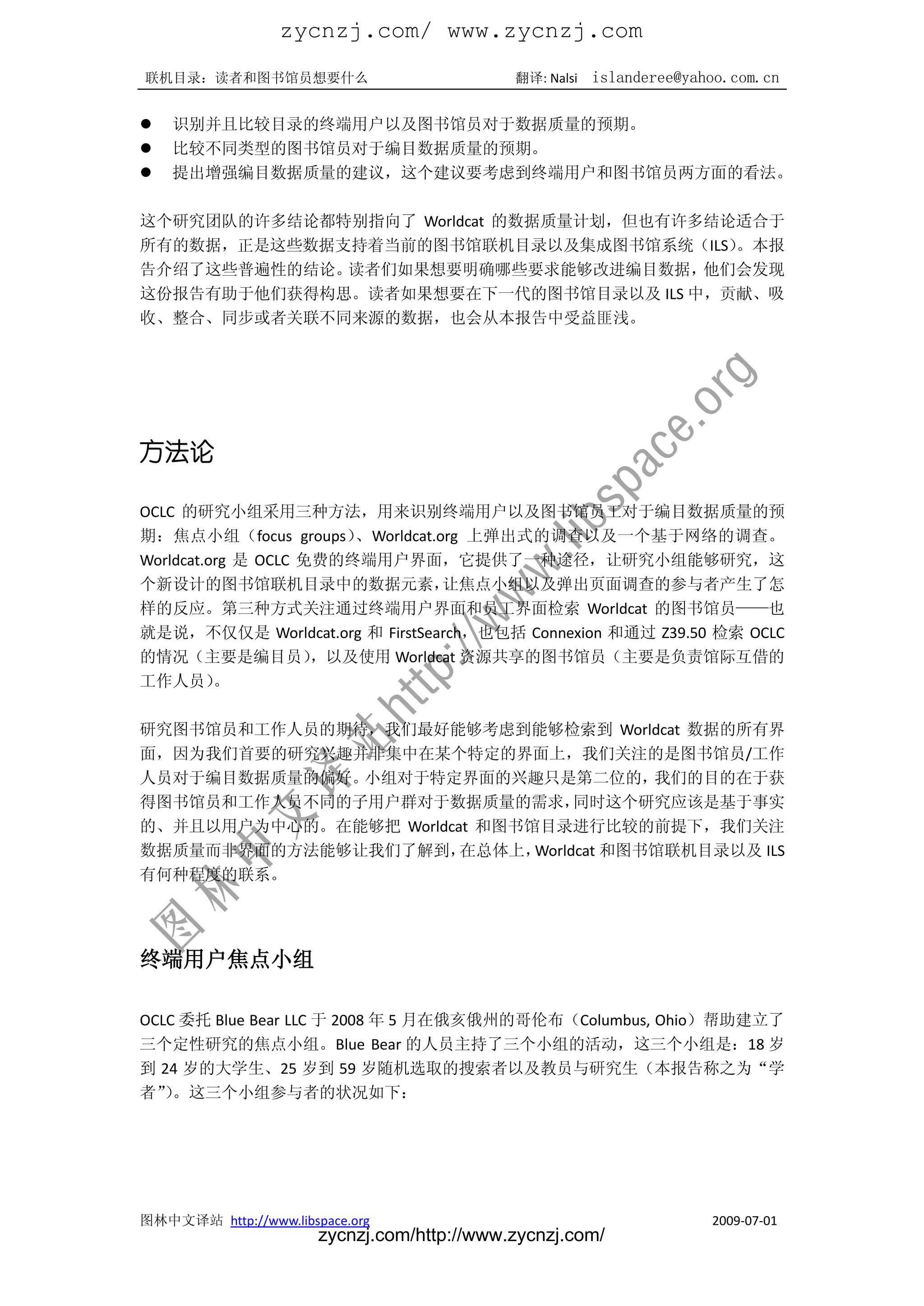 zycnzj.com/ www.zycnzj.com
联机目录：读者和图书馆员想要什么                             翻译: Nalsi   islanderee@yahoo.com.cn

   识别并且比较目录的终端用户以及图书馆员对于数据质量的预期。
   比较不同类型的图书馆员对于编目数据质量的预期。
   提出增强编目数据质量的建议，这个建议要考虑到终端用户和图书馆员两方面的看法。

这个研究团队的许多结论都特别指向了 Worldcat 的数据质量计划，但也有许多结论适合于
所有的数据，正是这些数据支持着当前的图书馆联机目录以及集成图书馆系统（ILS）   。本报
告介绍了这些普遍性的结论。读者们如果想要明确哪些要求能够改进编目数据，     他们会发现
这份报告有助于他们获得构思。读者如果想要在下一代的图书馆目录以及 ILS 中，贡献、吸
收、整合、同步或者关联不同来源的数据，也会从本报告中受益匪浅。




方法论

OCLC 的研究小组采用三种方法，用来识别终端用户以及图书馆员工对于编目数据质量的预
期：焦点小组（focus groups）    、Worldcat.org 上弹出式的调查以及一个基于网络的调查。
Worldcat.org 是 OCLC 免费的终端用户界面，它提供了一种途径，让研究小组能够研究，这
个新设计的图书馆联机目录中的数据元素，                让焦点小组以及弹出页面调查的参与者产生了怎
样的反应。第三种方式关注通过终端用户界面和员工界面检索 Worldcat 的图书馆员——也
就是说，不仅仅是 Worldcat.org 和 FirstSearch，也包括 Connexion 和通过 Z39.50 检索 OCLC
的情况（主要是编目员）          ，以及使用 Worldcat 资源共享的图书馆员（主要是负责馆际互借的
工作人员）     。

研究图书馆员和工作人员的期待，我们最好能够考虑到能够检索到 Worldcat 数据的所有界
面，因为我们首要的研究兴趣并非集中在某个特定的界面上，我们关注的是图书馆员/工作
人员对于编目数据质量的偏好。小组对于特定界面的兴趣只是第二位的，          我们的目的在于获
得图书馆员和工作人员不同的子用户群对于数据质量的需求，        同时这个研究应该是基于事实
的、并且以用户为中心的。在能够把 Worldcat 和图书馆目录进行比较的前提下，我们关注
数据质量而非界面的方法能够让我们了解到，    在总体上， Worldcat 和图书馆联机目录以及 ILS
有何种程度的联系。




终端用户焦点小组

OCLC 委托 Blue Bear LLC 于 2008 年 5 月在俄亥俄州的哥伦布（Columbus, Ohio）帮助建立了
三个定性研究的焦点小组。Blue Bear 的人员主持了三个小组的活动，这三个小组是：18 岁
到 24 岁的大学生、25 岁到 59 岁随机选取的搜索者以及教员与研究生（本报告称之为“学
者”。这三个小组参与者的状况如下：
   ）




图林中文译站 http://www.libspace.org                                         2009-07-01
                       zycnzj.com/http://www.zycnzj.com/
 
