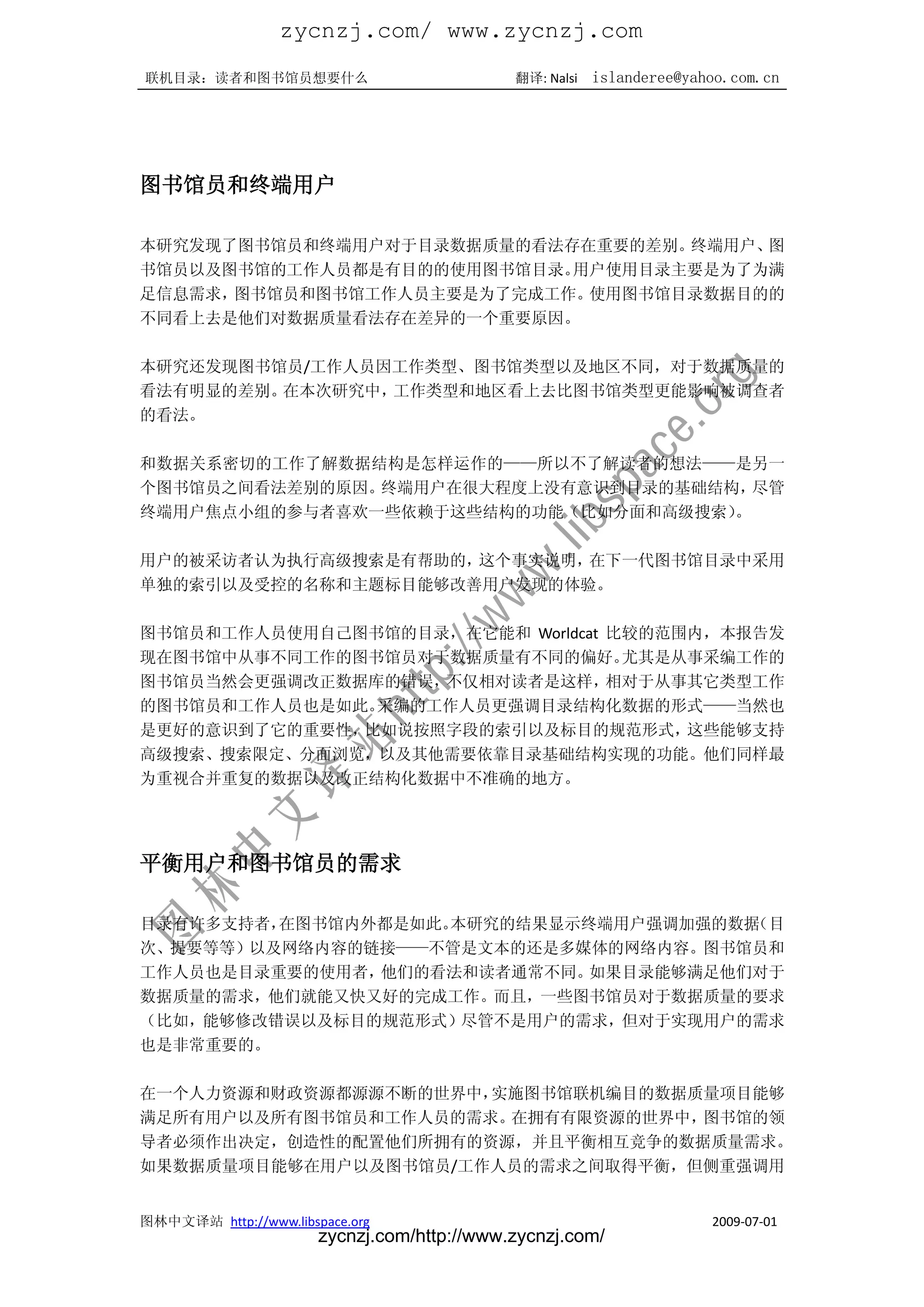 zycnzj.com/ www.zycnzj.com
联机目录：读者和图书馆员想要什么                             翻译: Nalsi   islanderee@yahoo.com.cn




图书馆员和终端用户

本研究发现了图书馆员和终端用户对于目录数据质量的看法存在重要的差别。终端用户、图
书馆员以及图书馆的工作人员都是有目的的使用图书馆目录。用户使用目录主要是为了为满
足信息需求，图书馆员和图书馆工作人员主要是为了完成工作。使用图书馆目录数据目的的
不同看上去是他们对数据质量看法存在差异的一个重要原因。

本研究还发现图书馆员/工作人员因工作类型、图书馆类型以及地区不同，对于数据质量的
看法有明显的差别。在本次研究中，工作类型和地区看上去比图书馆类型更能影响被调查者
的看法。

和数据关系密切的工作了解数据结构是怎样运作的——所以不了解读者的想法——是另一
个图书馆员之间看法差别的原因。终端用户在很大程度上没有意识到目录的基础结构， 尽管
终端用户焦点小组的参与者喜欢一些依赖于这些结构的功能（比如分面和高级搜索）。

用户的被采访者认为执行高级搜索是有帮助的，这个事实说明，在下一代图书馆目录中采用
单独的索引以及受控的名称和主题标目能够改善用户发现的体验。

图书馆员和工作人员使用自己图书馆的目录，在它能和 Worldcat 比较的范围内，本报告发
现在图书馆中从事不同工作的图书馆员对于数据质量有不同的偏好。     尤其是从事采编工作的
图书馆员当然会更强调改正数据库的错误，不仅相对读者是这样，     相对于从事其它类型工作
的图书馆员和工作人员也是如此。采编的工作人员更强调目录结构化数据的形式——当然也
是更好的意识到了它的重要性，比如说按照字段的索引以及标目的规范形式，     这些能够支持
高级搜索、搜索限定、分面浏览，以及其他需要依靠目录基础结构实现的功能。他们同样最
为重视合并重复的数据以及改正结构化数据中不准确的地方。




平衡用户和图书馆员的需求

目录有许多支持者，在图书馆内外都是如此。本研究的结果显示终端用户强调加强的数据（目
次、提要等等）以及网络内容的链接——不管是文本的还是多媒体的网络内容。图书馆员和
工作人员也是目录重要的使用者，他们的看法和读者通常不同。 如果目录能够满足他们对于
数据质量的需求，他们就能又快又好的完成工作。而且，一些图书馆员对于数据质量的要求
（比如，能够修改错误以及标目的规范形式）尽管不是用户的需求，但对于实现用户的需求
也是非常重要的。

在一个人力资源和财政资源都源源不断的世界中，实施图书馆联机编目的数据质量项目能够
满足所有用户以及所有图书馆员和工作人员的需求。在拥有有限资源的世界中，图书馆的领
导者必须作出决定，创造性的配置他们所拥有的资源，并且平衡相互竞争的数据质量需求。
如果数据质量项目能够在用户以及图书馆员/工作人员的需求之间取得平衡，但侧重强调用


图林中文译站 http://www.libspace.org                                         2009-07-01
                       zycnzj.com/http://www.zycnzj.com/
 