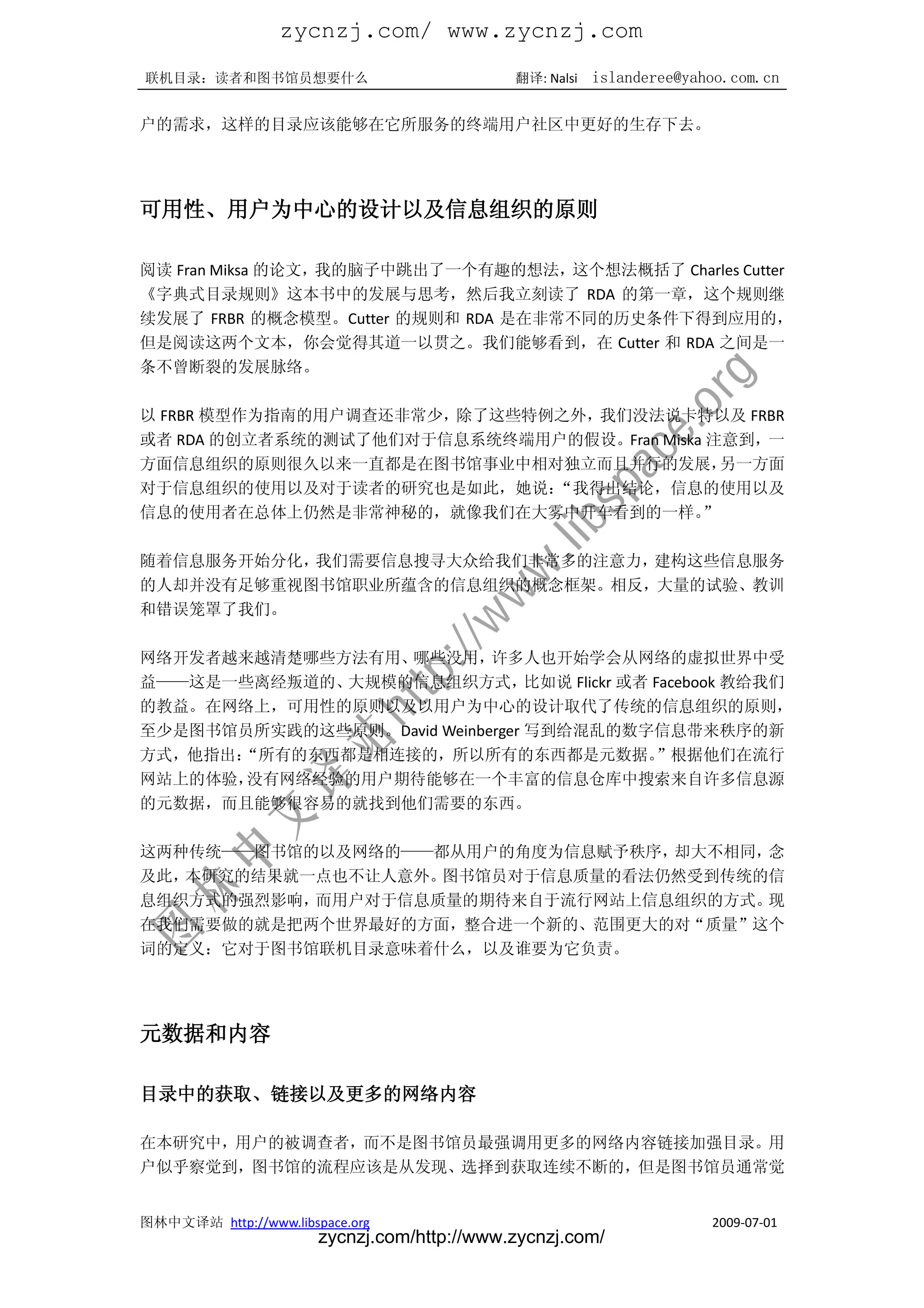 zycnzj.com/ www.zycnzj.com
联机目录：读者和图书馆员想要什么                             翻译: Nalsi   islanderee@yahoo.com.cn

户的需求，这样的目录应该能够在它所服务的终端用户社区中更好的生存下去。




可用性、用户为中心的设计以及信息组织的原则

阅读 Fran Miksa 的论文，我的脑子中跳出了一个有趣的想法，这个想法概括了 Charles Cutter
《字典式目录规则》这本书中的发展与思考，然后我立刻读了 RDA 的第一章，这个规则继
续发展了 FRBR 的概念模型。Cutter 的规则和 RDA 是在非常不同的历史条件下得到应用的，
但是阅读这两个文本，你会觉得其道一以贯之。我们能够看到，在 Cutter 和 RDA 之间是一
条不曾断裂的发展脉络。

以 FRBR 模型作为指南的用户调查还非常少，除了这些特例之外，我们没法说卡特以及 FRBR
或者 RDA 的创立者系统的测试了他们对于信息系统终端用户的假设。Fran Miska 注意到，一
方面信息组织的原则很久以来一直都是在图书馆事业中相对独立而且并行的发展，         另一方面
对于信息组织的使用以及对于读者的研究也是如此，她说：   “我得出结论，信息的使用以及
信息的使用者在总体上仍然是非常神秘的，就像我们在大雾中开车看到的一样。        ”

随着信息服务开始分化，我们需要信息搜寻大众给我们非常多的注意力，建构这些信息服务
的人却并没有足够重视图书馆职业所蕴含的信息组织的概念框架。相反，大量的试验、教训
和错误笼罩了我们。

网络开发者越来越清楚哪些方法有用、哪些没用，      许多人也开始学会从网络的虚拟世界中受
益——这是一些离经叛道的、大规模的信息组织方式，         比如说 Flickr 或者 Facebook 教给我们
的教益。在网络上，可用性的原则以及以用户为中心的设计取代了传统的信息组织的原则，
至少是图书馆员所实践的这些原则。David Weinberger 写到给混乱的数字信息带来秩序的新
方式，他指出：
      “所有的东西都是相连接的，所以所有的东西都是元数据。                ”根据他们在流行
网站上的体验，没有网络经验的用户期待能够在一个丰富的信息仓库中搜索来自许多信息源
的元数据，而且能够很容易的就找到他们需要的东西。

这两种传统——图书馆的以及网络的——都从用户的角度为信息赋予秩序，却大不相同，念
及此，本研究的结果就一点也不让人意外。图书馆员对于信息质量的看法仍然受到传统的信
息组织方式的强烈影响，而用户对于信息质量的期待来自于流行网站上信息组织的方式。现
在我们需要做的就是把两个世界最好的方面，整合进一个新的、范围更大的对“质量”这个
词的定义：它对于图书馆联机目录意味着什么，以及谁要为它负责。




元数据和内容

目录中的获取、链接以及更多的网络内容

在本研究中，用户的被调查者，而不是图书馆员最强调用更多的网络内容链接加强目录。用
户似乎察觉到，图书馆的流程应该是从发现、选择到获取连续不断的，但是图书馆员通常觉


图林中文译站 http://www.libspace.org                                         2009-07-01
                       zycnzj.com/http://www.zycnzj.com/
 