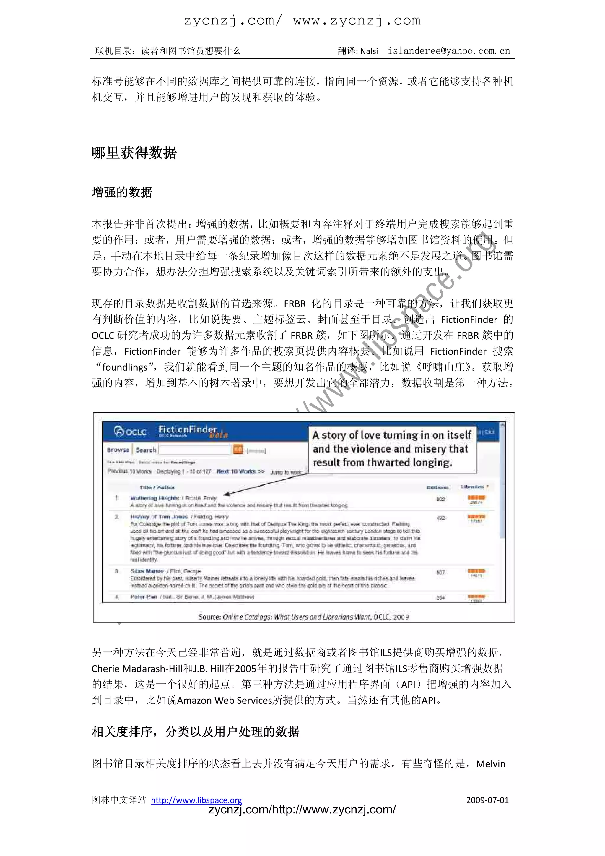 zycnzj.com/ www.zycnzj.com
联机目录：读者和图书馆员想要什么                             翻译: Nalsi   islanderee@yahoo.com.cn

标准号能够在不同的数据库之间提供可靠的连接，指向同一个资源，或者它能够支持各种机
机交互，并且能够增进用户的发现和获取的体验。




哪里获得数据

增强的数据

本报告并非首次提出：增强的数据，比如概要和内容注释对于终端用户完成搜索能够起到重
要的作用；或者，用户需要增强的数据；或者，增强的数据能够增加图书馆资料的使用。但
是，手动在本地目录中给每一条纪录增加像目次这样的数据元素绝不是发展之道。图书馆需
要协力合作，想办法分担增强搜索系统以及关键词索引所带来的额外的支出。

现存的目录数据是收割数据的首选来源。FRBR 化的目录是一种可靠的方法，让我们获取更
有判断价值的内容，比如说提要、主题标签云、封面甚至于目录。创造出 FictionFinder 的
OCLC 研究者成功的为许多数据元素收割了 FRBR 簇，如下图所示。通过开发在 FRBR 簇中的
信息，FictionFinder 能够为许多作品的搜索页提供内容概要。比如说用 FictionFinder 搜索
“foundlings”，我们就能看到同一个主题的知名作品的概要，比如说《呼啸山庄》        。获取增
强的内容，增加到基本的树木著录中，要想开发出它的全部潜力，数据收割是第一种方法。




另一种方法在今天已经非常普遍，就是通过数据商或者图书馆ILS提供商购买增强的数据。
Cherie Madarash-Hill和J.B. Hill在2005年的报告中研究了通过图书馆ILS零售商购买增强数据
的结果，这是一个很好的起点。第三种方法是通过应用程序界面（API）把增强的内容加入
到目录中，比如说Amazon Web Services所提供的方式。当然还有其他的API。

相关度排序，分类以及用户处理的数据

图书馆目录相关度排序的状态看上去并没有满足今天用户的需求。有些奇怪的是，Melvin


图林中文译站 http://www.libspace.org                                         2009-07-01
                       zycnzj.com/http://www.zycnzj.com/
 