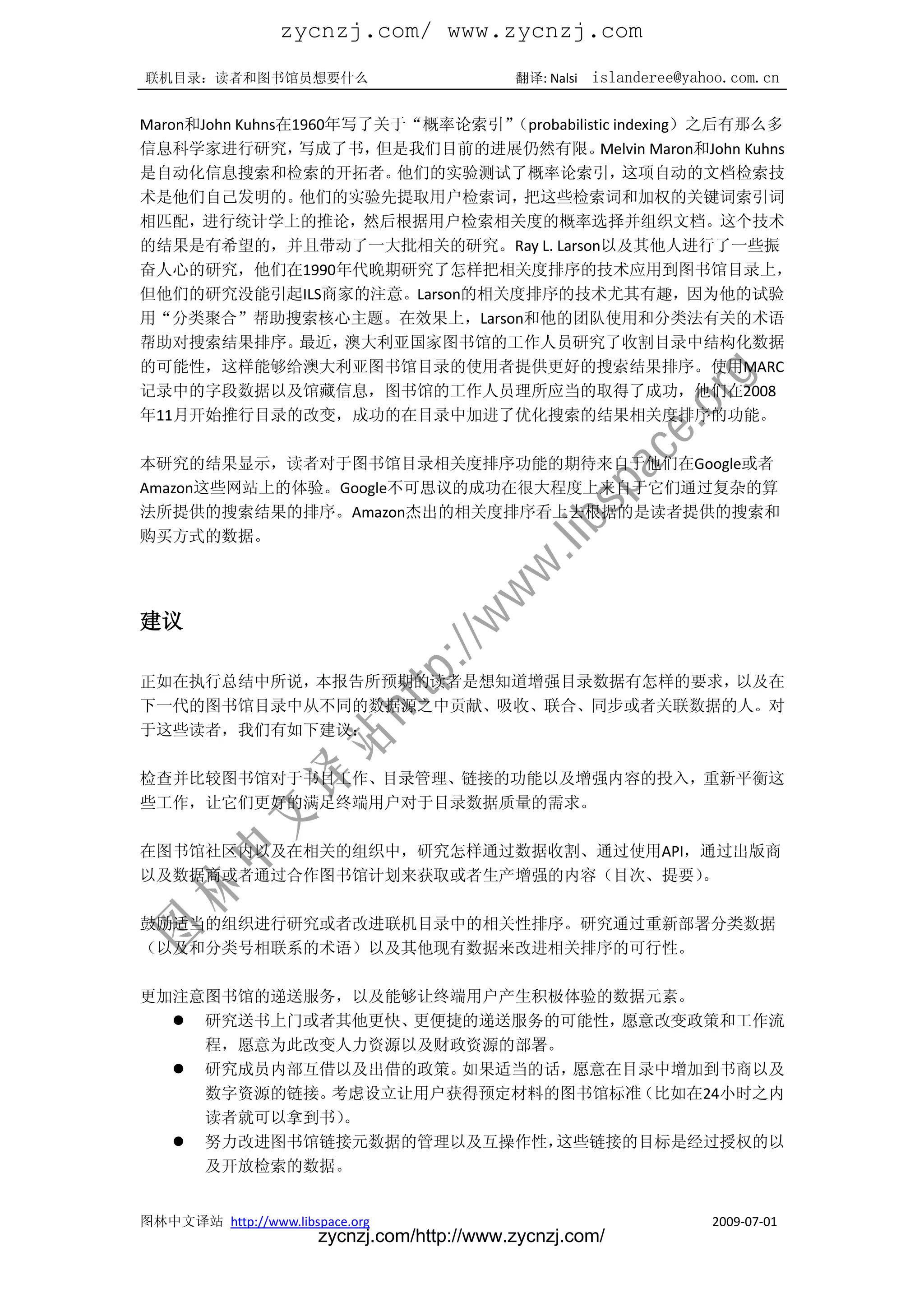 zycnzj.com/ www.zycnzj.com
联机目录：读者和图书馆员想要什么                             翻译: Nalsi   islanderee@yahoo.com.cn

                                （probabilistic indexing）之后有那么多
Maron和John Kuhns在1960年写了关于“概率论索引”
信息科学家进行研究，        写成了书， 但是我们目前的进展仍然有限。      Melvin Maron和John Kuhns
是自动化信息搜索和检索的开拓者。         他们的实验测试了概率论索引，          这项自动的文档检索技
术是他们自己发明的。        他们的实验先提取用户检索词，  把这些检索词和加权的关键词索引词
相匹配，进行统计学上的推论，然后根据用户检索相关度的概率选择并组织文档。这个技术
的结果是有希望的，并且带动了一大批相关的研究。Ray L. Larson以及其他人进行了一些振
奋人心的研究，他们在1990年代晚期研究了怎样把相关度排序的技术应用到图书馆目录上，
但他们的研究没能引起ILS商家的注意。Larson的相关度排序的技术尤其有趣，因为他的试验
用“分类聚合”帮助搜索核心主题。在效果上，Larson和他的团队使用和分类法有关的术语
帮助对搜索结果排序。        最近， 澳大利亚国家图书馆的工作人员研究了收割目录中结构化数据
的可能性，这样能够给澳大利亚图书馆目录的使用者提供更好的搜索结果排序。使用MARC
记录中的字段数据以及馆藏信息，图书馆的工作人员理所应当的取得了成功，他们在2008
年11月开始推行目录的改变，成功的在目录中加进了优化搜索的结果相关度排序的功能。

本研究的结果显示，读者对于图书馆目录相关度排序功能的期待来自于他们在Google或者
Amazon这些网站上的体验。Google不可思议的成功在很大程度上来自于它们通过复杂的算
法所提供的搜索结果的排序。Amazon杰出的相关度排序看上去根据的是读者提供的搜索和
购买方式的数据。




建议

正如在执行总结中所说，本报告所预期的读者是想知道增强目录数据有怎样的要求，以及在
下一代的图书馆目录中从不同的数据源之中贡献、吸收、联合、同步或者关联数据的人。对
于这些读者，我们有如下建议：

检查并比较图书馆对于书目工作、目录管理、链接的功能以及增强内容的投入，重新平衡这
些工作，让它们更好的满足终端用户对于目录数据质量的需求。

在图书馆社区内以及在相关的组织中，研究怎样通过数据收割、通过使用API，通过出版商
以及数据商或者通过合作图书馆计划来获取或者生产增强的内容（目次、提要） 。

鼓励适当的组织进行研究或者改进联机目录中的相关性排序。研究通过重新部署分类数据
（以及和分类号相联系的术语）以及其他现有数据来改进相关排序的可行性。

更加注意图书馆的递送服务，以及能够让终端用户产生积极体验的数据元素。
   研究送书上门或者其他更快、更便捷的递送服务的可能性，愿意改变政策和工作流
    程，愿意为此改变人力资源以及财政资源的部署。
   研究成员内部互借以及出借的政策。如果适当的话，愿意在目录中增加到书商以及
    数字资源的链接。考虑设立让用户获得预定材料的图书馆标准（比如在24小时之内
    读者就可以拿到书）。
   努力改进图书馆链接元数据的管理以及互操作性，这些链接的目标是经过授权的以
    及开放检索的数据。


图林中文译站 http://www.libspace.org                                         2009-07-01
                       zycnzj.com/http://www.zycnzj.com/
 