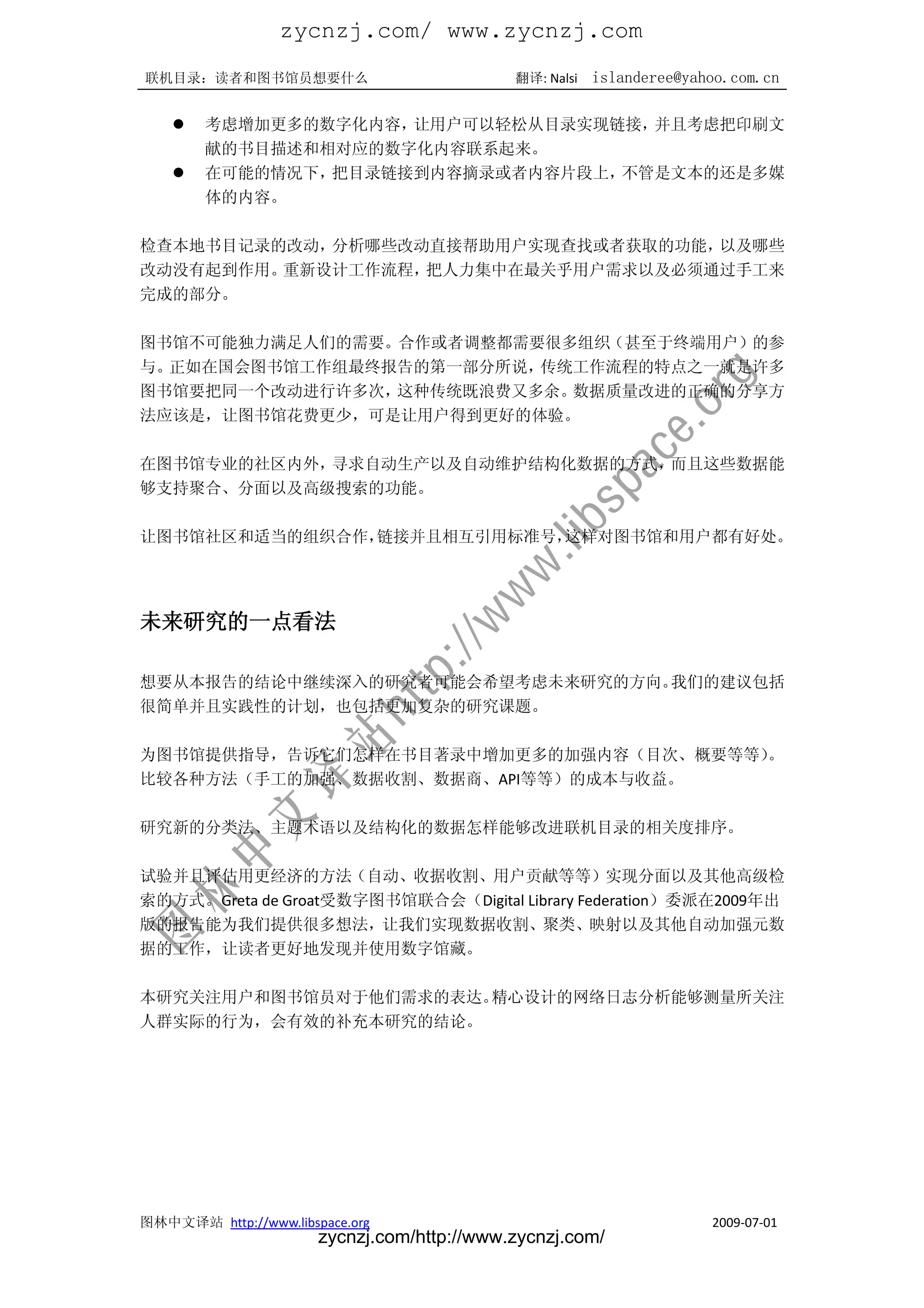 zycnzj.com/ www.zycnzj.com
联机目录：读者和图书馆员想要什么                             翻译: Nalsi   islanderee@yahoo.com.cn

       考虑增加更多的数字化内容，让用户可以轻松从目录实现链接，并且考虑把印刷文
        献的书目描述和相对应的数字化内容联系起来。
       在可能的情况下，把目录链接到内容摘录或者内容片段上，不管是文本的还是多媒
        体的内容。

检查本地书目记录的改动，分析哪些改动直接帮助用户实现查找或者获取的功能，以及哪些
改动没有起到作用。重新设计工作流程，把人力集中在最关乎用户需求以及必须通过手工来
完成的部分。

图书馆不可能独力满足人们的需要。合作或者调整都需要很多组织（甚至于终端用户）的参
与。正如在国会图书馆工作组最终报告的第一部分所说，传统工作流程的特点之一就是许多
图书馆要把同一个改动进行许多次，这种传统既浪费又多余。数据质量改进的正确的分享方
法应该是，让图书馆花费更少，可是让用户得到更好的体验。

在图书馆专业的社区内外，寻求自动生产以及自动维护结构化数据的方式，而且这些数据能
够支持聚合、分面以及高级搜索的功能。

让图书馆社区和适当的组织合作，链接并且相互引用标准号，这样对图书馆和用户都有好处。




未来研究的一点看法

想要从本报告的结论中继续深入的研究者可能会希望考虑未来研究的方向。我们的建议包括
很简单并且实践性的计划，也包括更加复杂的研究课题。

为图书馆提供指导，告诉它们怎样在书目著录中增加更多的加强内容（目次、概要等等）。
比较各种方法（手工的加强、数据收割、数据商、API等等）的成本与收益。

研究新的分类法、主题术语以及结构化的数据怎样能够改进联机目录的相关度排序。

试验并且评估用更经济的方法（自动、收据收割、用户贡献等等）实现分面以及其他高级检
索的方式。Greta de Groat受数字图书馆联合会（Digital Library Federation）委派在2009年出
版的报告能为我们提供很多想法，让我们实现数据收割、聚类、映射以及其他自动加强元数
据的工作，让读者更好地发现并使用数字馆藏。

本研究关注用户和图书馆员对于他们需求的表达。精心设计的网络日志分析能够测量所关注
人群实际的行为，会有效的补充本研究的结论。




图林中文译站 http://www.libspace.org                                         2009-07-01
                       zycnzj.com/http://www.zycnzj.com/
 
