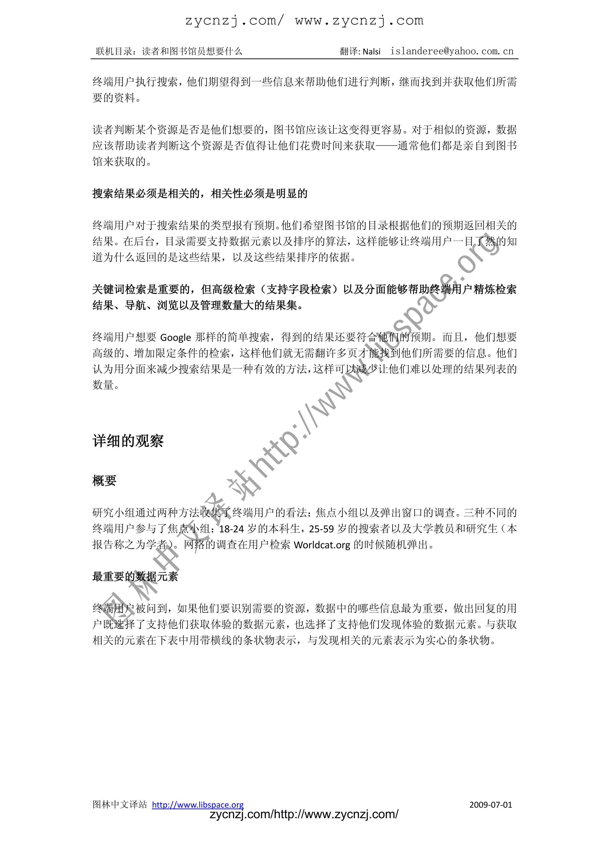 zycnzj.com/ www.zycnzj.com
联机目录：读者和图书馆员想要什么                             翻译: Nalsi   islanderee@yahoo.com.cn

终端用户执行搜索，他们期望得到一些信息来帮助他们进行判断，继而找到并获取他们所需
要的资料。

读者判断某个资源是否是他们想要的，图书馆应该让这变得更容易。对于相似的资源，数据
应该帮助读者判断这个资源是否值得让他们花费时间来获取——通常他们都是亲自到图书
馆来获取的。

搜索结果必须是相关的，相关性必须是明显的

终端用户对于搜索结果的类型报有预期。他们希望图书馆的目录根据他们的预期返回相关的
结果。在后台，目录需要支持数据元素以及排序的算法，这样能够让终端用户一目了然的知
道为什么返回的是这些结果，以及这些结果排序的依据。

关键词检索是重要的，但高级检索（支持字段检索）以及分面能够帮助终端用户精炼检索
结果、导航、浏览以及管理数量大的结果集。

终端用户想要 Google 那样的简单搜索，得到的结果还要符合他们的预期。而且，他们想要
高级的、增加限定条件的检索，这样他们就无需翻许多页才能找到他们所需要的信息。他们
认为用分面来减少搜索结果是一种有效的方法，    这样可以减少让他们难以处理的结果列表的
数量。




详细的观察

概要

研究小组通过两种方法收集了终端用户的看法：    焦点小组以及弹出窗口的调查。   三种不同的
终端用户参与了焦点小组：18-24 岁的本科生，25-59 岁的搜索者以及大学教员和研究生（本
报告称之为学者）。网络的调查在用户检索 Worldcat.org 的时候随机弹出。

最重要的数据元素

终端用户被问到，如果他们要识别需要的资源，数据中的哪些信息最为重要，做出回复的用
户既选择了支持他们获取体验的数据元素，也选择了支持他们发现体验的数据元素。与获取
相关的元素在下表中用带横线的条状物表示，与发现相关的元素表示为实心的条状物。




图林中文译站 http://www.libspace.org                                         2009-07-01
                       zycnzj.com/http://www.zycnzj.com/
 