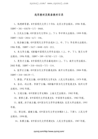zycnzj.com/ www.zycnzj.com



                 选用教材及配套教材目录


  1、钱理群等著，
         《中国现代文学三十年》，北京大学出版社，1998 年版，

ISBN7－301－03670－1/I·0468。

  2、王庆生主编，
         《中国当代文学》
                （上、下），华中师大出版社，1999 年版，

ISBN7－5622－2016－6/I·146。

  3、钱谷融主编，
         《中国现代文学作品选》
                   （上、中、下）
                         ，华东师大出版社，

1986 年版，ISBN7－5617－0448－8/G·213。

  4、朱文华主编，《新编中国现代文学作品选》（上、中、下）
                       ，      ，复旦大学

出版社，1996 年版，ISBN7－309－01702－1/I·126。

  5、夏传才主编，
         《中国现代文学名篇选读》
                    （上、下），南开大学出版社，
2002 年版，ISBN7－310－01632－7/I·114。

  6、张学正主编，
         《中国当代文学名篇选读》
                    ，南开大学出版社，2004 年版，

ISBN7－310－00139－7。
  7、唐弢、严家炎主编，
            《中国现代文学史》，人民文学出版社，1979 年版。

  8、金汉、冯云青、李新宁主编，《新编中国当代文学发展史》，杭州大学

出版社，1992 年版。

  9、王瑶主编，《中国新文学史稿》
                 ，上海文艺出版社，1982 年版。

  10、黄修己著，《中国现代文学发展史》
                    ，中国青年出版社，1982 年版。

  11、谢冕、洪子诚主编，
             《中国当代文学作品精选》 北京大学出版社，
                        ，         1995
年版。

  12、郭志刚、董健主编，《中国当代文学史初稿》（上、下册），人民文学

出版社，1990 版。
   14、朱寨主编，《中国当代文学思潮史》
                     ，人民文学出版社，1987 年版。



                zycnzj.com/http://www.zycnzj.com/
 
