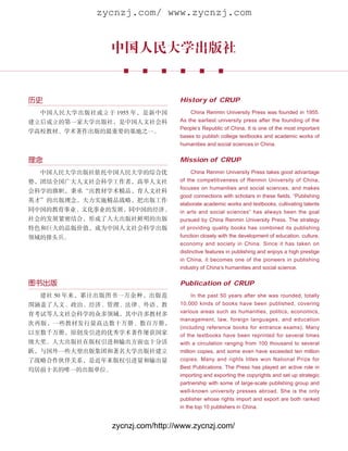 zycnzj.com/ www.zycnzj.com


               中国人民大学出版社


历史                                 History of CRUP
  中国人民大学出版社成立于 1955 年，是新中国             China Renmin University Press was founded in 1955.
建立后成立的第一家大学出版社，是中国人文社会科            As the earliest university press after the founding of the
                                   People’s Republic of China, It is one of the most important
学高校教材、学术著作出版的最重要的基地之一。
                                   bases to publish college textbooks and academic works of
                                   humanities and social sciences in China.


理念                                 Mission of CRUP
  中国人民大学出版社依托中国人民大学的综合优                 China Renmin University Press takes good advantage
势，团结全国广大人文社会科学工作者，高举人文社            of the competitiveness of Renmin University of China,
                                   focuses on humanities and social sciences, and makes
会科学的旗帜，秉承“出教材学术精品，育人文社科
                                   good connections with scholars in these fields. “Publishing
英才”的出版理念，大力实施精品战略，把出版工作
                                   elaborate academic works and textbooks, cultivating talents
同中国的教育事业、文化事业的发展，同中国的经济、           in arts and social sciences” has always been the goal
社会的发展紧密结合，形成了人大出版社鲜明的出版            pursued by China Renmin University Press. The strategy
特色和巨大的品版价值，成为中国人文社会科学出版            of providing quality books has combined its publishing
领域的排头兵。                            function closely with the development of education, culture,
                                   economy and society in China. Since it has taken on
                                   distinctive features in publishing and enjoys a high prestige
                                   in China, it becomes one of the pioneers in publishing
                                   industry of China’s humanities and social science.


图书出版                               Publication of CRUP
  建社 50 年来，累计出版图书一万余种，出版范               In the past 50 years after she was rounded, totally
围涵盖了人文、政治、经济、管理、法律、外语、教            10,000 kinds of books have been published, covering
                                   various areas such as humanities, politics, economics,
育考试等人文社会科学的众多领域，其中许多教材多
                                   management, law, foreign languages, and education
次再版，一些教材发行量高达数十万册、数百万册，
                                   (including reference books for entrance exams). Many
以至数千万册，原创及引进的优秀学术著作屡获国家            of the textbooks have been reprinted for several times
级大奖。人大出版社在版权引进和输出方面也十分活            with a circulation ranging from 100 thousand to several
跃，与国外一些大型出版集团和著名大学出版社建立            million copies, and some even have exceeded ten million
了战略合作伙伴关系，是近年来版权引进量和输出量            copies. Many and rights titles won National Prize for
                                   Best Publications. The Press has played an active role in
均居前十名的唯一的出版单位。
                                   importing and exporting the copyrights and set up strategic
                                   partnership with some of large-scale publishing group and
                                   well-known university presses abroad. She is the only
                                   publisher whose rights import and export are both ranked
                                   in the top 10 publishers in China.


                 zycnzj.com/http://www.zycnzj.com/
 