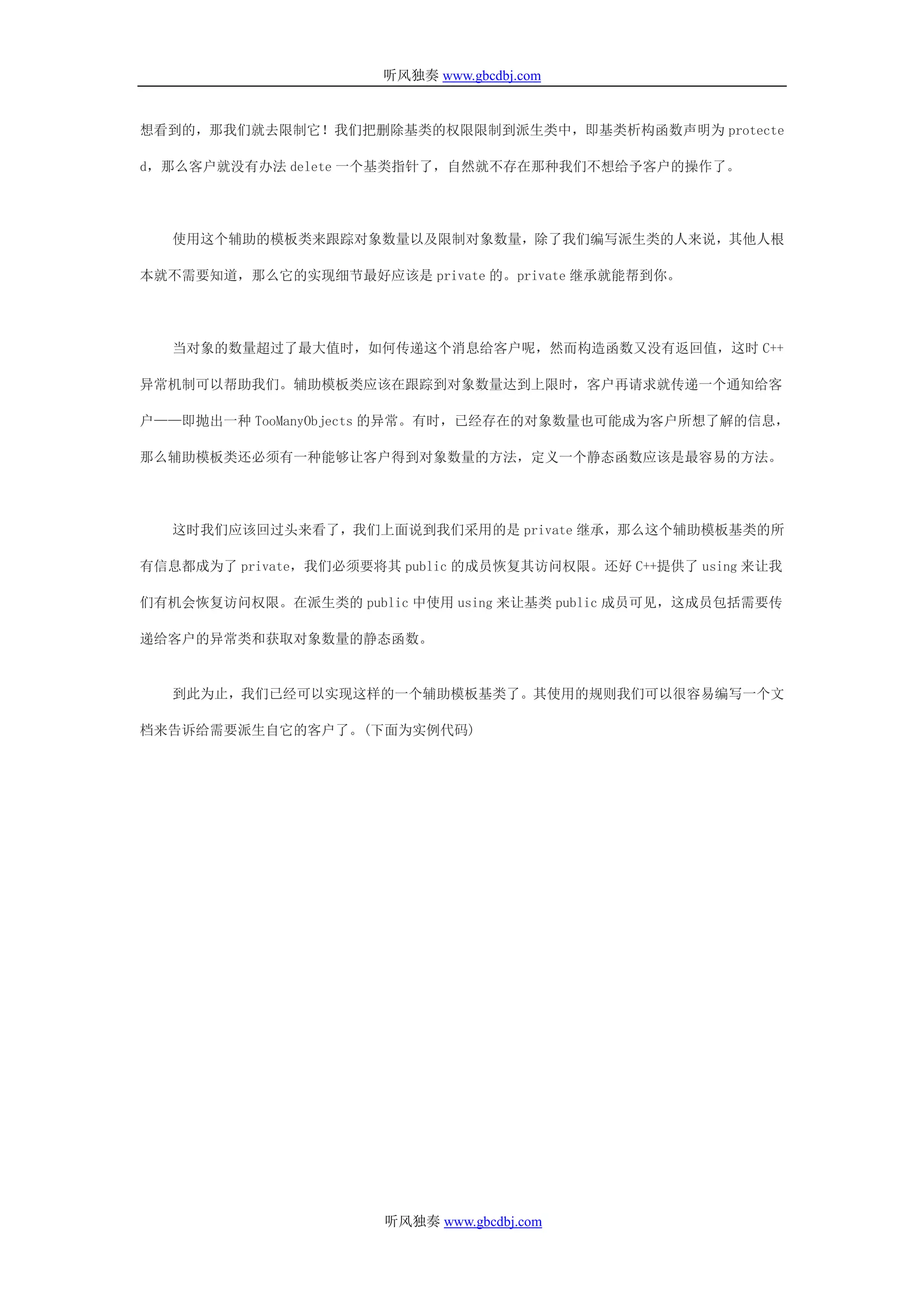 听风独奏 www.gbcdbj.com


想看到的，那我们就去限制它！我们把删除基类的权限限制到派生类中，即基类析构函数声明为 protecte

d，那么客户就没有办法 delete 一个基类指针了，自然就不存在那种我们不想给予客户的操作了。




   使用这个辅助的模板类来跟踪对象数量以及限制对象数量，除了我们编写派生类的人来说，其他人根

本就不需要知道，那么它的实现细节最好应该是 private 的。private 继承就能帮到你。




   当对象的数量超过了最大值时，如何传递这个消息给客户呢，然而构造函数又没有返回值，这时 C++

异常机制可以帮助我们。辅助模板类应该在跟踪到对象数量达到上限时，客户再请求就传递一个通知给客

户——即抛出一种 TooManyObjects 的异常。有时，已经存在的对象数量也可能成为客户所想了解的信息，

那么辅助模板类还必须有一种能够让客户得到对象数量的方法，定义一个静态函数应该是最容易的方法。




   这时我们应该回过头来看了，我们上面说到我们采用的是 private 继承，那么这个辅助模板基类的所

有信息都成为了 private，我们必须要将其 public 的成员恢复其访问权限。还好 C++提供了 using 来让我

们有机会恢复访问权限。在派生类的 public 中使用 using 来让基类 public 成员可见，这成员包括需要传

递给客户的异常类和获取对象数量的静态函数。


   到此为止，我们已经可以实现这样的一个辅助模板基类了。其使用的规则我们可以很容易编写一个文

档来告诉给需要派生自它的客户了。(下面为实例代码)




                       听风独奏 www.gbcdbj.com
 