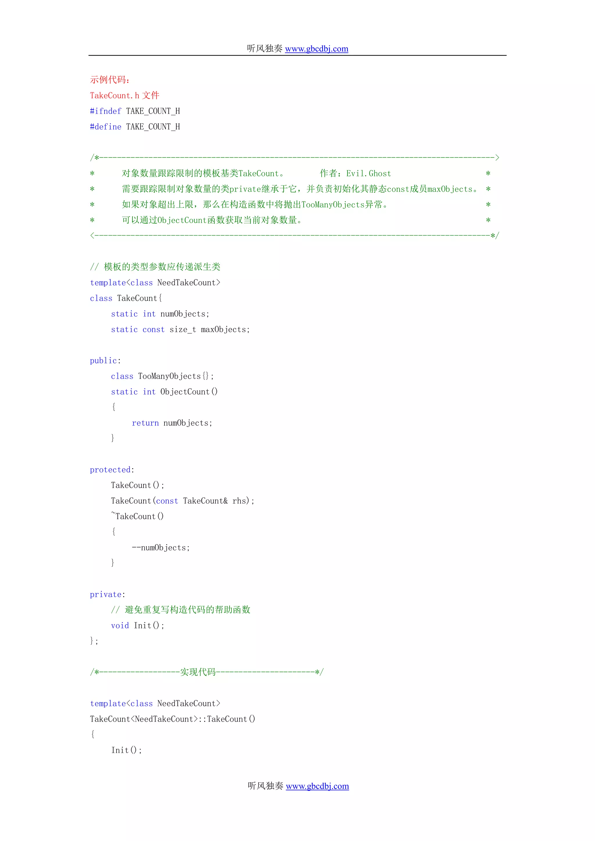 听风独奏 www.gbcdbj.com


示例代码：
TakeCount.h 文件
#ifndef TAKE_COUNT_H
#define TAKE_COUNT_H


/*---------------------------------------------------------------------------------------->
*         对象数量跟踪限制的模板基类TakeCount。                  作者：Evil.Ghost                       *
*         需要跟踪限制对象数量的类private继承于它，并负责初始化其静态const成员maxObjects。 *
*         如果对象超出上限，那么在构造函数中将抛出TooManyObjects异常。                                         *
*         可以通过ObjectCount函数获取当前对象数量。                                                    *
<----------------------------------------------------------------------------------------*/


// 模板的类型参数应传递派生类
template<class NeedTakeCount>
class TakeCount{
     static int numObjects;
     static const size_t maxObjects;


public:
     class TooManyObjects{};
     static int ObjectCount()
     {
           return numObjects;
     }


protected:
     TakeCount();
     TakeCount(const TakeCount& rhs);
     ~TakeCount()
     {
           --numObjects;
     }


private:
     // 避免重复写构造代码的帮助函数
     void Init();
};


/*------------------实现代码----------------------*/


template<class NeedTakeCount>
TakeCount<NeedTakeCount>::TakeCount()
{
     Init();


                                   听风独奏 www.gbcdbj.com
 