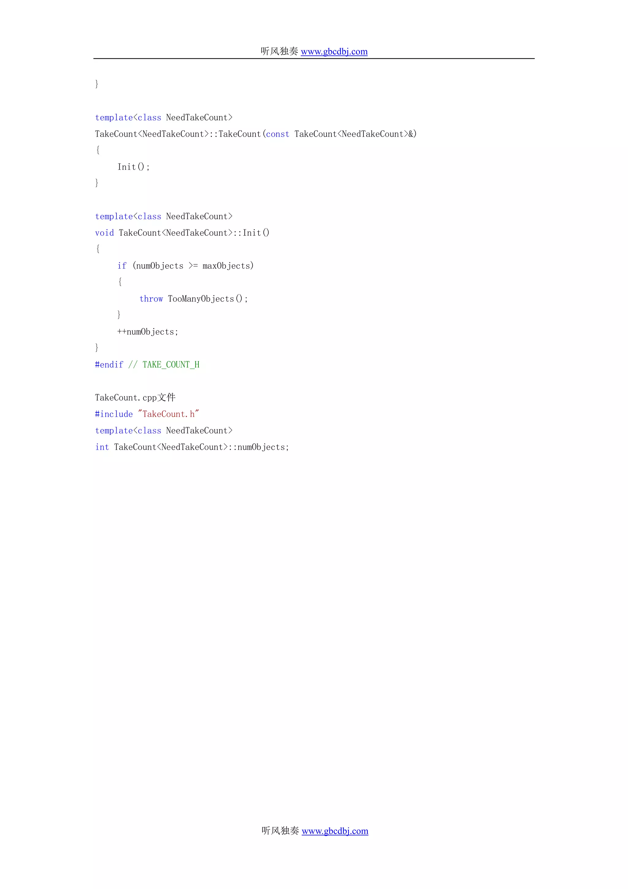 听风独奏 www.gbcdbj.com


}


template<class NeedTakeCount>
TakeCount<NeedTakeCount>::TakeCount(const TakeCount<NeedTakeCount>&)
{
    Init();
}


template<class NeedTakeCount>
void TakeCount<NeedTakeCount>::Init()
{
    if (numObjects >= maxObjects)
    {
         throw TooManyObjects();
    }
    ++numObjects;
}
#endif // TAKE_COUNT_H


TakeCount.cpp文件
#include "TakeCount.h"
template<class NeedTakeCount>
int TakeCount<NeedTakeCount>::numObjects;




                                    听风独奏 www.gbcdbj.com
 