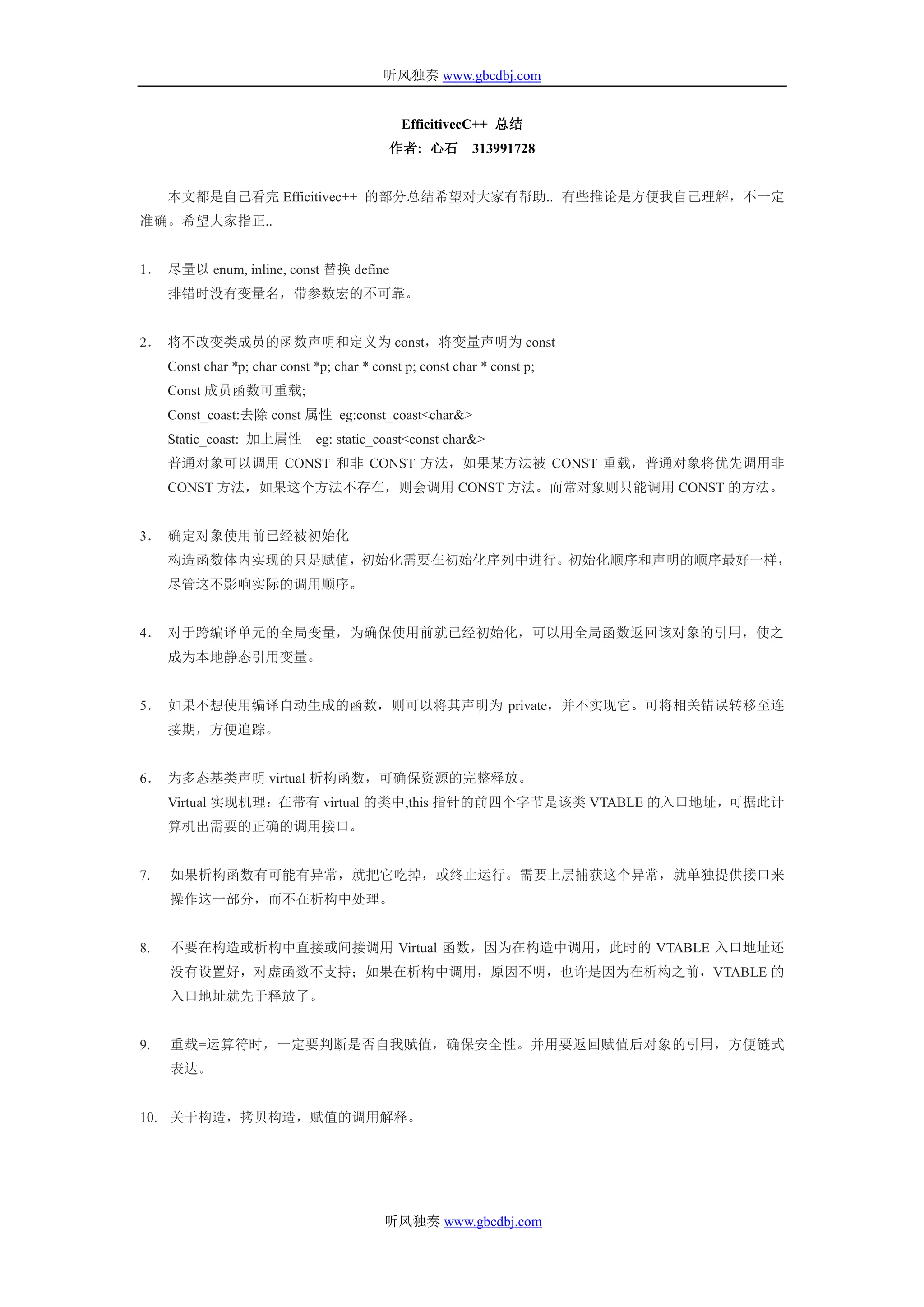 听风独奏 www.gbcdbj.com


                                               EfficitivecC++ 总结
                                             作者: 心石         313991728


     本文都是自己看完 Efficitivec++ 的部分总结希望对大家有帮助.. 有些推论是方便我自己理解，不一定
准确。希望大家指正..


1． 尽量以 enum, inline, const 替换 define
     排错时没有变量名，带参数宏的不可靠。


2． 将不改变类成员的函数声明和定义为 const，将变量声明为 const
     Const char *p; char const *p; char * const p; const char * const p;
     Const 成员函数可重载;
     Const_coast:去除 const 属性 eg:const_coast<char&>
     Static_coast: 加上属性         eg: static_coast<const char&>
     普通对象可以调用 CONST 和非 CONST 方法，如果某方法被 CONST 重载，普通对象将优先调用非
     CONST 方法，如果这个方法不存在，则会调用 CONST 方法。而常对象则只能调用 CONST 的方法。


3． 确定对象使用前已经被初始化
     构造函数体内实现的只是赋值，初始化需要在初始化序列中进行。初始化顺序和声明的顺序最好一样，
     尽管这不影响实际的调用顺序。


4． 对于跨编译单元的全局变量，为确保使用前就已经初始化，可以用全局函数返回该对象的引用，使之
     成为本地静态引用变量。


5． 如果不想使用编译自动生成的函数，则可以将其声明为 private，并不实现它。可将相关错误转移至连
     接期，方便追踪。


6． 为多态基类声明 virtual 析构函数，可确保资源的完整释放。
     Virtual 实现机理：在带有 virtual 的类中,this 指针的前四个字节是该类 VTABLE 的入口地址，可据此计
     算机出需要的正确的调用接口。


7.   如果析构函数有可能有异常，就把它吃掉，或终止运行。需要上层捕获这个异常，就单独提供接口来
     操作这一部分，而不在析构中处理。


8.   不要在构造或析构中直接或间接调用 Virtual 函数，因为在构造中调用，此时的 VTABLE 入口地址还
     没有设置好，对虚函数不支持；如果在析构中调用，原因不明，也许是因为在析构之前，VTABLE 的
     入口地址就先于释放了。


9.   重载=运算符时，一定要判断是否自我赋值，确保安全性。并用要返回赋值后对象的引用，方便链式
     表达。


10. 关于构造，拷贝构造，赋值的调用解释。




                                            听风独奏 www.gbcdbj.com
 