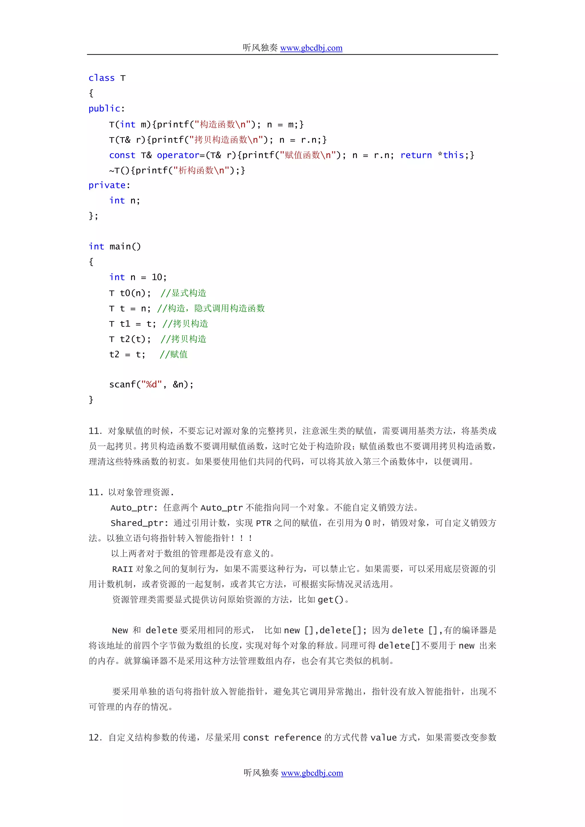 听风独奏 www.gbcdbj.com


class T
{
public:
     T(int m){printf("构造函数n"); n = m;}
     T(T& r){printf("拷贝构造函数n"); n = r.n;}
     const T& operator=(T& r){printf("赋值函数n"); n = r.n; return *this;}
     ~T(){printf("析构函数n");}
private:
     int n;
};


int main()
{
     int n = 10;
     T t0(n); //显式构造
     T t = n; //构造，隐式调用构造函数
     T t1 = t; //拷贝构造
     T t2(t); //拷贝构造
     t2 = t;   //赋值


     scanf("%d", &n);
}


11．对象赋值的时候，不要忘记对源对象的完整拷贝，注意派生类的赋值，需要调用基类方法，将基类成
员一起拷贝。拷贝构造函数不要调用赋值函数，这时它处于构造阶段；赋值函数也不要调用拷贝构造函数，
理清这些特殊函数的初衷。如果要使用他们共同的代码，可以将其放入第三个函数体中，以便调用。


11. 以对象管理资源.
     Auto_ptr: 任意两个 Auto_ptr 不能指向同一个对象。不能自定义销毁方法。
     Shared_ptr: 通过引用计数，实现 PTR 之间的赋值，在引用为 0 时，销毁对象，可自定义销毁方
法。以独立语句将指针转入智能指针！！！
     以上两者对于数组的管理都是没有意义的。
     RAII 对象之间的复制行为，如果不需要这种行为，可以禁止它。如果需要，可以采用底层资源的引
用计数机制，或者资源的一起复制，或者其它方法，可根据实际情况灵活选用。
     资源管理类需要显式提供访问原始资源的方法，比如 get()。


     New 和 delete 要采用相同的形式， 比如 new [],delete[]; 因为 delete [],有的编译器是
将该地址的前四个字节做为数组的长度，实现对每个对象的释放。同理可得 delete[]不要用于 new 出来
的内存。就算编译器不是采用这种方法管理数组内存，也会有其它类似的机制。


     要采用单独的语句将指针放入智能指针，避免其它调用异常抛出，指针没有放入智能指针，出现不
可管理的内存的情况。


12．自定义结构参数的传递，尽量采用 const reference 的方式代替 value 方式，如果需要改变参数


                             听风独奏 www.gbcdbj.com
 