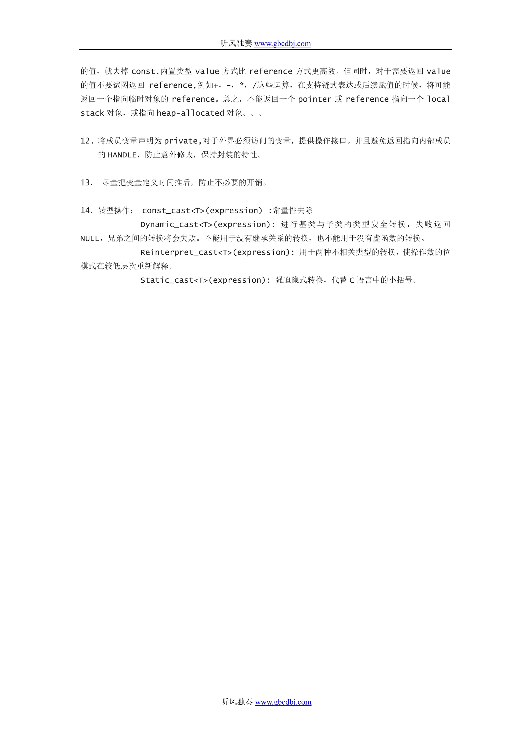 听风独奏 www.gbcdbj.com


的值，就去掉 const.内置类型 value 方式比 reference 方式更高效。但同时，对于需要返回 value
的值不要试图返回 reference,例如+，-，*，/这些运算，在支持链式表达或后续赋值的时候，将可能
返回一个指向临时对象的 reference。总之，不能返回一个 pointer 或 reference 指向一个 local
stack 对象，或指向 heap-allocated 对象。。。


12. 将成员变量声明为 private,对于外界必须访问的变量，提供操作接口。并且避免返回指向内部成员
   的 HANDLE，防止意外修改，保持封装的特性。


13． 尽量把变量定义时间推后，防止不必要的开销。


14．转型操作： const_cast<T>(expression) :常量性去除
          Dynamic_cast<T>(expression): 进 行 基 类 与 子 类 的 类 型 安 全 转 换 ， 失 败 返 回
NULL，兄弟之间的转换将会失败。不能用于没有继承关系的转换，也不能用于没有虚函数的转换。
          Reinterpret_cast<T>(expression): 用于两种不相关类型的转换，使操作数的位
模式在较低层次重新解释。
          Static_cast<T>(expression): 强迫隐式转换，代替 C 语言中的小括号。




                           听风独奏 www.gbcdbj.com
 