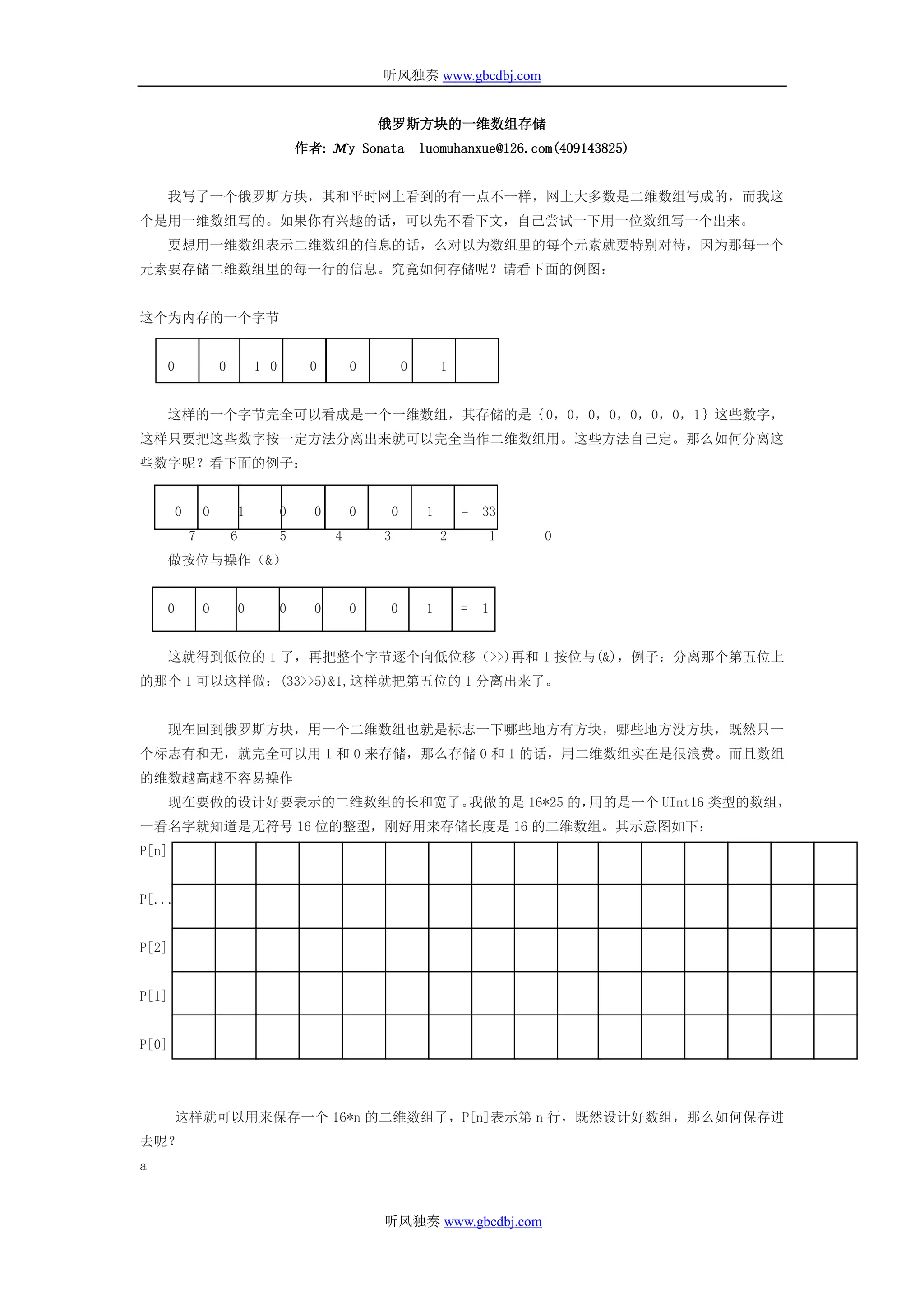 听风独奏 www.gbcdbj.com


                                                        俄罗斯方块的一维数组存储
                                          作者: ℳy Sonata             luomuhanxue@126.com(409143825)


    我写了一个俄罗斯方块，其和平时网上看到的有一点不一样，网上大多数是二维数组写成的，而我这
个是用一维数组写的。如果你有兴趣的话，可以先不看下文，自己尝试一下用一位数组写一个出来。
    要想用一维数组表示二维数组的信息的话，么对以为数组里的每个元素就要特别对待，因为那每一个
元素要存储二维数组里的每一行的信息。究竟如何存储呢？请看下面的例图：


这个为内存的一个字节


    0               0           1 0        0        0           0        1


    这样的一个字节完全可以看成是一个一维数组，其存储的是｛0，0，0，0，0，0，0，1｝这些数字，
这样只要把这些数字按一定方法分离出来就可以完全当作二维数组用。这些方法自己定。那么如何分离这
些数字呢？看下面的例子：


        0       0           1         0     0       0       0        1       =   33
            7           6             5         4       3                2       1    0
    做按位与操作（&）


    0           0           0         0     0       0   0            1       =   1


    这就得到低位的 1 了，再把整个字节逐个向低位移（>>)再和 1 按位与(&)，例子：分离那个第五位上
的那个 1 可以这样做：(33>>5)&1,这样就把第五位的 1 分离出来了。


    现在回到俄罗斯方块，用一个二维数组也就是标志一下哪些地方有方块，哪些地方没方块，既然只一
个标志有和无，就完全可以用 1 和 0 来存储，那么存储 0 和 1 的话，用二维数组实在是很浪费。而且数组
的维数越高越不容易操作
    现在要做的设计好要表示的二维数组的长和宽了。我做的是 16*25 的，用的是一个 UInt16 类型的数组，
一看名字就知道是无符号 16 位的整型，刚好用来存储长度是 16 的二维数组。其示意图如下：
P[n]


P[...]


P[2]


P[1]


P[0]




        这样就可以用来保存一个 16*n 的二维数组了，P[n]表示第 n 行，既然设计好数组，那么如何保存进
去呢？
a


                                                        听风独奏 www.gbcdbj.com
 