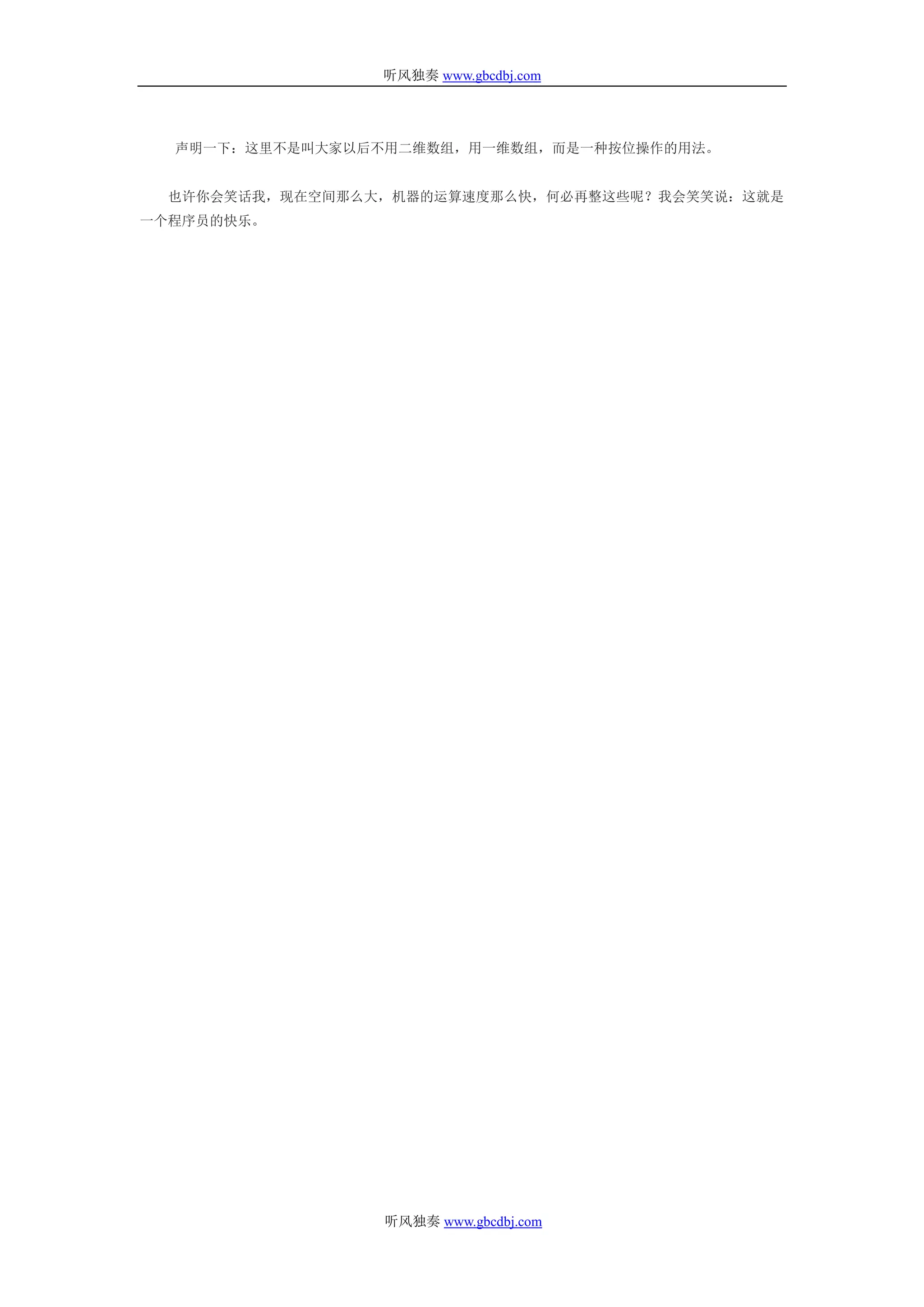 听风独奏 www.gbcdbj.com




  声明一下：这里不是叫大家以后不用二维数组，用一维数组，而是一种按位操作的用法。


  也许你会笑话我，现在空间那么大，机器的运算速度那么快，何必再整这些呢？我会笑笑说：这就是
一个程序员的快乐。




                 听风独奏 www.gbcdbj.com
 