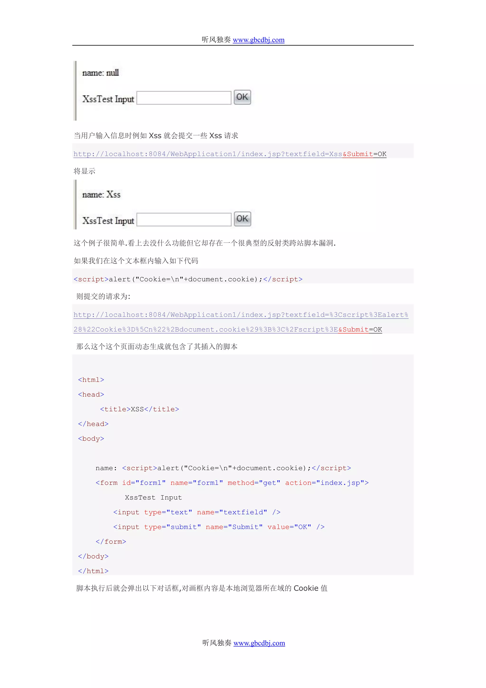 听风独奏 www.gbcdbj.com




当用户输入信息时例如 Xss 就会提交一些 Xss 请求

http://localhost:8084/WebApplication1/index.jsp?textfield=Xss&Submit=OK

将显示




这个例子很简单.看上去没什么功能但它却存在一个很典型的反射类跨站脚本漏洞.

如果我们在这个文本框内输入如下代码

<script>alert("Cookie=n"+document.cookie);</script>

则提交的请求为:

http://localhost:8084/WebApplication1/index.jsp?textfield=%3Cscript%3Ealert%

28%22Cookie%3D%5Cn%22%2Bdocument.cookie%29%3B%3C%2Fscript%3E&Submit=OK

那么这个这个页面动态生成就包含了其插入的脚本



 <html>

 <head>

      <title>XSS</title>

 </head>

 <body>



    name: <script>alert("Cookie=n"+document.cookie);</script>

    <form id="form1" name="form1" method="get" action="index.jsp">

             XssTest Input

           <input type="text" name="textfield" />

           <input type="submit" name="Submit" value="OK" />

    </form>

 </body>

 </html>

脚本执行后就会弹出以下对话框,对画框内容是本地浏览器所在域的 Cookie 值




                               听风独奏 www.gbcdbj.com
 