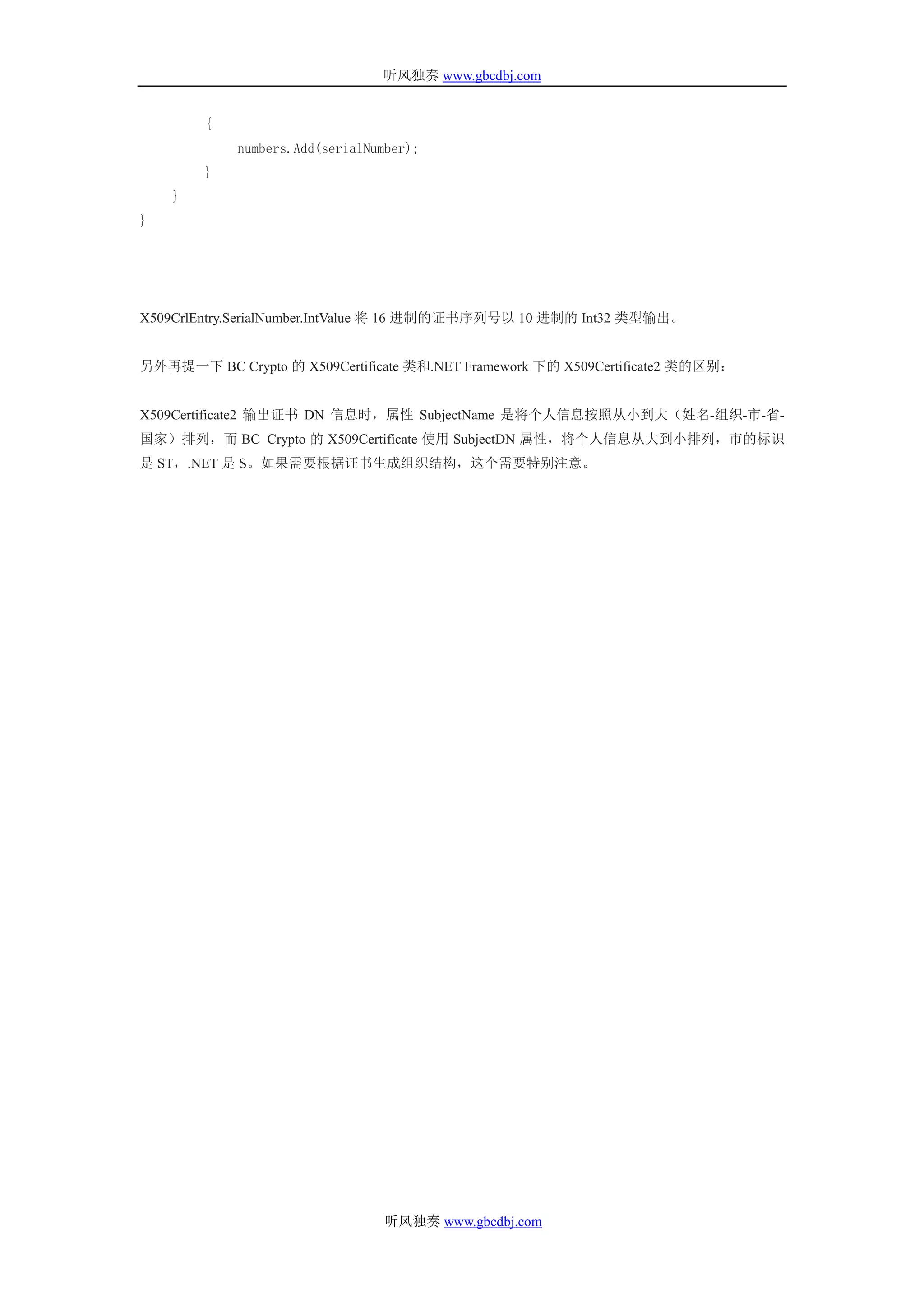 听风独奏 www.gbcdbj.com


        {
            numbers.Add(serialNumber);
        }
    }
}




X509CrlEntry.SerialNumber.IntValue 将 16 进制的证书序列号以 10 进制的 Int32 类型输出。


另外再提一下 BC Crypto 的 X509Certificate 类和.NET Framework 下的 X509Certificate2 类的区别：


X509Certificate2 输出证书 DN 信息时，属性 SubjectName 是将个人信息按照从小到大（姓名-组织-市-省-
国家）排列，而 BC Crypto 的 X509Certificate 使用 SubjectDN 属性，将个人信息从大到小排列，市的标识
是 ST，.NET 是 S。如果需要根据证书生成组织结构，这个需要特别注意。




                                 听风独奏 www.gbcdbj.com
 