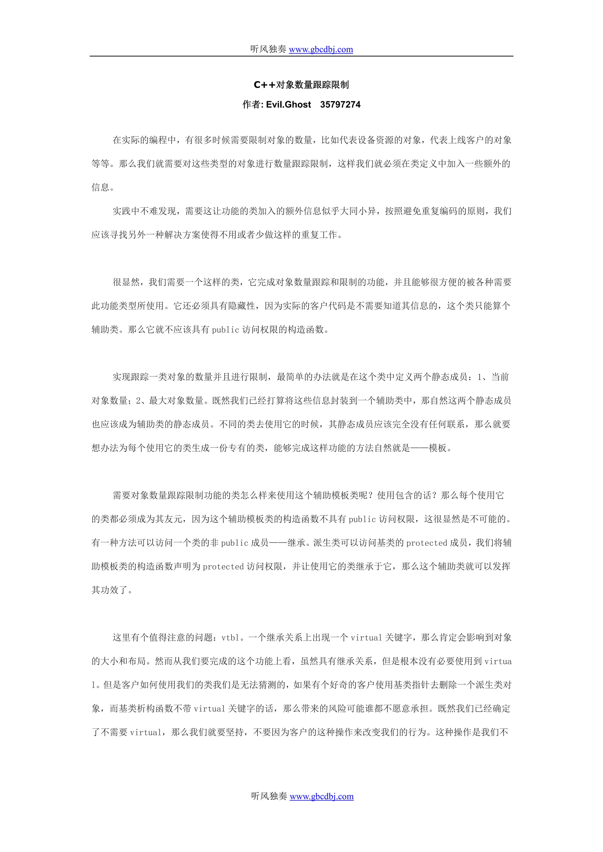 听风独奏 www.gbcdbj.com


                      C++对象数量跟踪限制

                    作者: Evil.Ghost 35797274


  在实际的编程中，有很多时候需要限制对象的数量，比如代表设备资源的对象，代表上线客户的对象

等等。那么我们就需要对这些类型的对象进行数量跟踪限制，这样我们就必须在类定义中加入一些额外的

信息。

  实践中不难发现，需要这让功能的类加入的额外信息似乎大同小异，按照避免重复编码的原则，我们

应该寻找另外一种解决方案使得不用或者少做这样的重复工作。




  很显然，我们需要一个这样的类，它完成对象数量跟踪和限制的功能，并且能够很方便的被各种需要

此功能类型所使用。它还必须具有隐藏性，因为实际的客户代码是不需要知道其信息的，这个类只能算个

辅助类。那么它就不应该具有 public 访问权限的构造函数。




  实现跟踪一类对象的数量并且进行限制，最简单的办法就是在这个类中定义两个静态成员：1、当前

对象数量；2、最大对象数量。既然我们已经打算将这些信息封装到一个辅助类中，那自然这两个静态成员

也应该成为辅助类的静态成员。不同的类去使用它的时候，其静态成员应该完全没有任何联系，那么就要

想办法为每个使用它的类生成一份专有的类，能够完成这样功能的方法自然就是——模板。




  需要对象数量跟踪限制功能的类怎么样来使用这个辅助模板类呢？使用包含的话？那么每个使用它

的类都必须成为其友元，因为这个辅助模板类的构造函数不具有 public 访问权限，这很显然是不可能的。

有一种方法可以访问一个类的非 public 成员——继承。派生类可以访问基类的 protected 成员，我们将辅

助模板类的构造函数声明为 protected 访问权限，并让使用它的类继承于它，那么这个辅助类就可以发挥

其功效了。




  这里有个值得注意的问题：vtbl。一个继承关系上出现一个 virtual 关键字，那么肯定会影响到对象

的大小和布局。然而从我们要完成的这个功能上看，虽然具有继承关系，但是根本没有必要使用到 virtua

l。但是客户如何使用我们的类我们是无法猜测的，如果有个好奇的客户使用基类指针去删除一个派生类对

象，而基类析构函数不带 virtual 关键字的话，那么带来的风险可能谁都不愿意承担。既然我们已经确定

了不需要 virtual，那么我们就要坚持，不要因为客户的这种操作来改变我们的行为。这种操作是我们不




                     听风独奏 www.gbcdbj.com
 