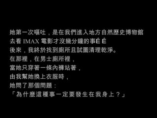 她第一次嘔吐，是在我們進入地方自然歷史博物館 去看 IMAX 電影才沒幾分鐘的事…… 後來，我終於找到廁所且試圖清理乾淨。 在那裡，在男士廁所裡， 當她只穿著一條內褲站著， 由我幫她換上衣服時， 她問了那個問題： 「為什麼這種事一定要發生在我身上？」 