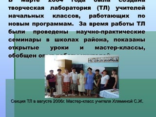 В марте 2004 года была создана творческая лаборатория (ТЛ) учителей начальных классов, работающих по новым программам.  За время работы ТЛ были проведены научно-практические семинары в школах района, показаны открытые уроки и мастер-классы, обобщен опыт работы учителей. Секция ТЛ в августе 2006г. Мастер-класс учителя Хляминой С.Ж. 