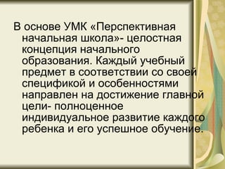 В основе УМК «Перспективная начальная школа»- целостная концепция начального образования. Каждый учебный предмет в соответствии со своей спецификой и особенностями направлен на достижение главной цели- полноценное индивидуальное развитие каждого ребенка и его успешное обучение.  