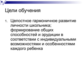 Цели обучения Целостное гармоничное развитие личности школьника; формирование общих способностей и эрудиции в соответствии с индивидуальными возможностями и особенностями каждого ребенка 