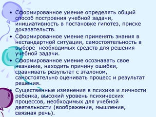 Сформированное умение определять общий способ построения учебной задачи, инициативность в постановке гипотез, поиске доказательств. Сформированное умение применять знания в нестандартной ситуации, самостоятельность в выборе  необходимых средств для решения учебной задачи. Сформированное умение осознавать свое незнание, находить причину ошибки, сравнивать результат с эталоном, самостоятельно оценивать процесс и результат решения. Существенные изменения в психике и личности ребенка, высокий уровень психических процессов, необходимых для учебной деятельности (воображение, мышление, связная речь). 