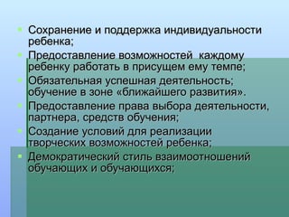 Сохранение и поддержка индивидуальности ребенка; Предоставление возможностей  каждому ребенку работать в присущем ему темпе; Обязательная успешная деятельность; обучение в зоне «ближайшего развития». Предоставление права выбора деятельности, партнера, средств обучения; Создание условий для реализации творческих возможностей ребенка; Демократический стиль взаимоотношений обучающих и обучающихся; 