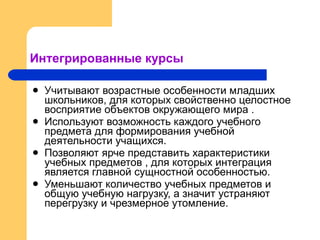 Интегрированные курсы Учитывают возрастные особенности младших школьников, для которых свойственно целостное восприятие объектов окружающего мира . Используют возможность каждого учебного предмета для формирования учебной деятельности учащихся. Позволяют ярче представить характеристики учебных предметов , для которых интеграция является главной сущностной особенностью. Уменьшают количество учебных предметов и общую учебную нагрузку, а значит устраняют перегрузку и чрезмерное утомление.  