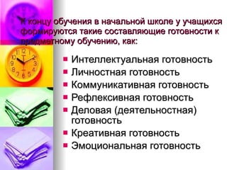 К концу обучения в начальной школе у учащихся формируются такие составляющие готовности к предметному обучению, как:  Интеллектуальная готовность Личностная готовность Коммуникативная готовность Рефлексивная готовность Деловая (деятельностная) готовность Креативная готовность Эмоциональная готовность  