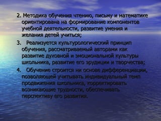 2. Методика обучения чтению, письму и математике ориентирована на формирование компонентов учебной деятельности, развитие умения и желания детей учиться; 3.  Реализуется культурологический принцип обучения, рассматриваемый авторами как развитие духовной и эмоциональной культуры школьника, развитие его эрудиции и творчества; 4.  Обучение строится ни основе дифференциации, позволяющей учитывать индивидуальный темп продвижения школьника, корректировать возникающие трудности, обеспечивать перспективу его развития.  