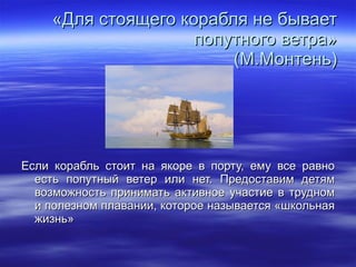 «Для стоящего корабля не бывает попутного ветра» (М.Монтень) Если корабль стоит на якоре в порту, ему все равно есть попутный ветер или нет. Предоставим детям возможность принимать активное участие в трудном и полезном плавании, которое называется «школьная жизнь» 