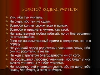 ЗОЛОТОЙ КОДЕКС УЧИТЕЛЯ Учи, ибо ты- учитель. Не суди, ибо ты- не судья. Возлюби коллег своих- всех и всяких. Возлюби и предметы чужие, как свой. Начальственной любви избегай, но от благоволения не отказывайся. Гнев же начальственный прими к сведению, но не к сердцу. Не умничай перед родителями учеников своих, ибо они их родители, а не мы. Не жди с трепетом благодарности ни от кого. Не обольщайся любовью учеников, ибо будут у них другие учителя, а у тебя- ученики. Не пророчествуй ученикам своим, ибо не дано тебе знать, что будет, а чего не будет. 