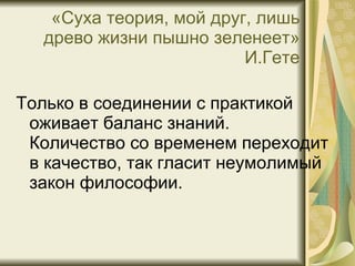 «Суха теория, мой друг, лишь древо жизни пышно зеленеет» И.Гете Только в соединении с практикой оживает баланс знаний. Количество со временем переходит в качество, так гласит неумолимый закон философии. 