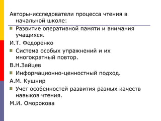 Авторы-исследователи процесса чтения в начальной школе: Развитие оперативной памяти и внимания учащихся. И.Т. Федоренко Система особых упражнений и их многократный повтор. В.Н.Зайцев Информационно-ценностный подход. А.М. Кушнир Учет особенностей развития разных качеств навыков чтения. М.И. Оморокова 