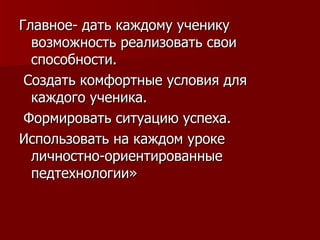 Главное- дать каждому ученику возможность реализовать свои способности. Создать комфортные условия для каждого ученика. Формировать ситуацию успеха.  Использовать на каждом уроке личностно-ориентированные педтехнологии» 