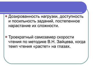 Дозированность нагрузки, доступность и посильность заданий, постепенное нарастание их сложности. Троекратный самозамер скорости чтения по методике В.Н. Зайцева, когда темп чтения «растет» на глазах. 