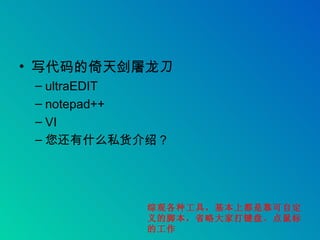 写代码的倚天剑屠龙刀 ultraEDIT notepad++ VI 您还有什么私货介绍？ 综观各种工具，基本上都是靠可自定义的脚本，省略大家打键盘、点鼠标的工作 