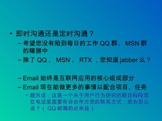 即时沟通还是定时沟通？ 希望您没有陷到每日的工作 QQ 群、 MSN 群的瞎掰中 除了 QQ 、 MSN 、 RTX ，您知道 jabber 么？ Email 始终是互联网应用的核心组成部分 Email 现在能做更多的事情以配合项目、任务 题外话：这是一个关于用户行为研究的题目——您在电话里面要告诉合作方您的联系方式，您会怎么说？（ QQ 邮箱的必杀技） 