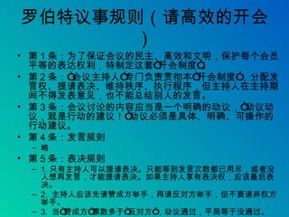 罗伯特议事规则（请高效的开会） 第 1 条：为了保证会议的民主、高效和文明，保护每个会员平等的表达权利，特制定这套“开会制度”。 第 2 条：“会议主持人”专门负责贯彻本“开会制度”，分配发言权、提请表决、维持秩序、执行程序，但主持人在主持期间不得发表意见，也不能总结别人的发言。 第 3 条：会议讨论的内容应当是一个明确的动议，“动议动议，就是行动的建议！”动议必须是具体、明确、可操作的行动建议。 第 4 条：发言规则 略 第 5 条：表决规则 1. 只有主持人可以提请表决。只能等到发言次数都已用尽，或者没人想再发言，才能提请表决。如果主持人享有表决权，应该最后表决。 2.  主持人应该先请赞成方举手，再请反对方举手，但不要请弃权方举手。 3.  当“赞成方”票数多于“反对方”，动议通过，平局等于没通过。 