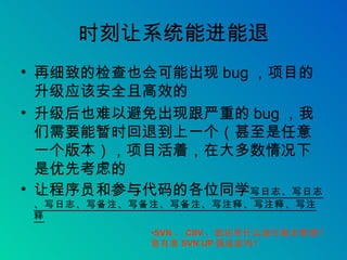 时刻让系统能进能退 再细致的检查也会可能出现 bug ，项目的升级应该安全且高效的 升级后也难以避免出现跟严重的 bug ，我们需要能暂时回退到上一个（甚至是任意一个版本），项目活着，在大多数情况下是优先考虑的 让程序员和参与代码的各位同学 写日志、写日志、写日志、写备注、写备注、写备注、写注释、写注释、写注释 SVN 、 CSV ，您还用什么进行版本管理？您有患 SVN UP 强迫症吗？ 