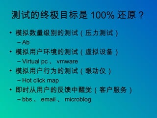 测试的终极目标是 100% 还原？ 模拟数量级别的测试（压力测试） Ab 模拟用户环境的测试（虚拟设备） Virtual pc 、 vmware 模拟用户行为的测试（眼动仪） Hot click map 即时从用户的反馈中醒觉（客户服务） bbs 、 email 、 microblog 