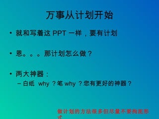 万事从计划开始 就和写着这 PPT 一样，要有计划 恩。。。那计划怎么做？ 两大神器： 白纸  why ？笔 why ？您有更好的神器？ 做计划的方法很多但尽量不要拘泥形式 