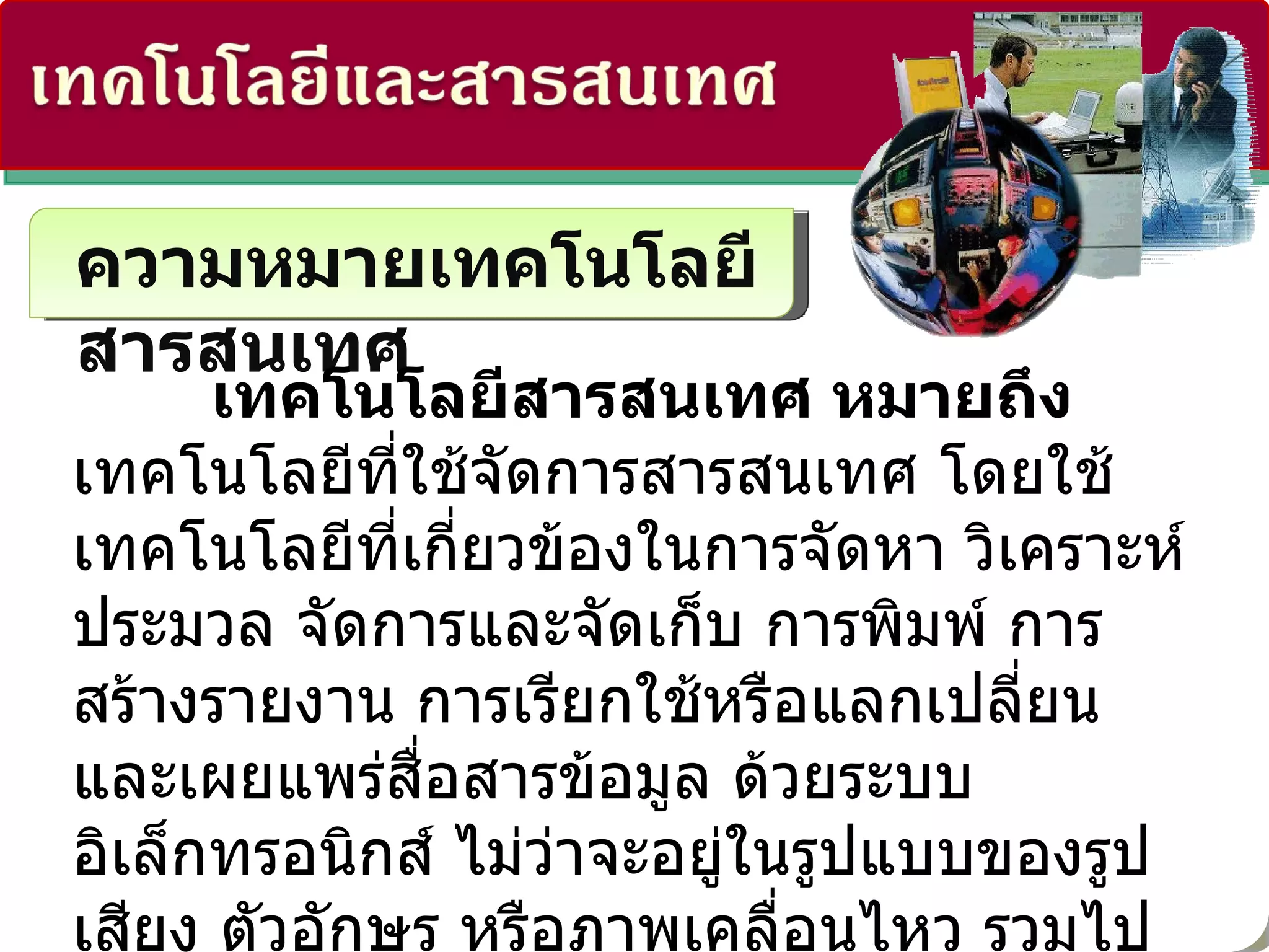 ความหมายเทคโนโลยีสารสนเทศ เทคโนโลยีสารสนเทศ หมายถึง  เทคโนโลยีที่ใช้จัดการสารสนเทศ โดยใช้เทคโนโลยีที่เกี่ยวข้องในการจัดหา วิเคราะห์ ประมวล จัดการและจัดเก็บ การพิมพ์ การสร้างรายงาน การเรียกใช้หรือแลกเปลี่ยน และเผยแพร่สื่อสารข้อมูล ด้วยระบบอิเล็กทรอนิกส์ ไม่ว่าจะอยู่ในรูปแบบของรูป เสียง ตัวอักษร หรือภาพเคลื่อนไหว รวมไปถึงการนำสารสนเทศและข้อมูลไปปฏิบัติตามเนื้อหาของสารสนเทศนั้น เพื่อให้บรรลุเป้าหมายของผู้ใช้  