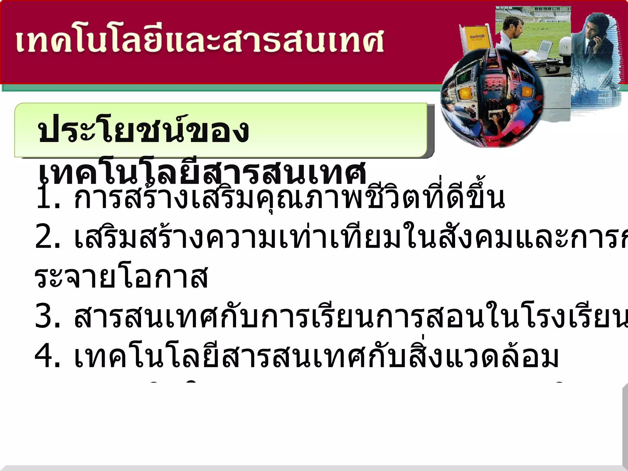 ประโยชน์ของเทคโนโลยีสารสนเทศ 1.  การสร้างเสริมคุณภาพชีวิตที่ดีขึ้น 2.  เสริมสร้างความเท่าเทียมในสังคมและการกระจายโอกาส 3.  สารสนเทศกับการเรียนการสอนในโรงเรียน 4.  เทคโนโลยีสารสนเทศกับสิ่งแวดล้อม 5.  การผลิตในอุตสาหกรรม และการพาณิชยกรรม 