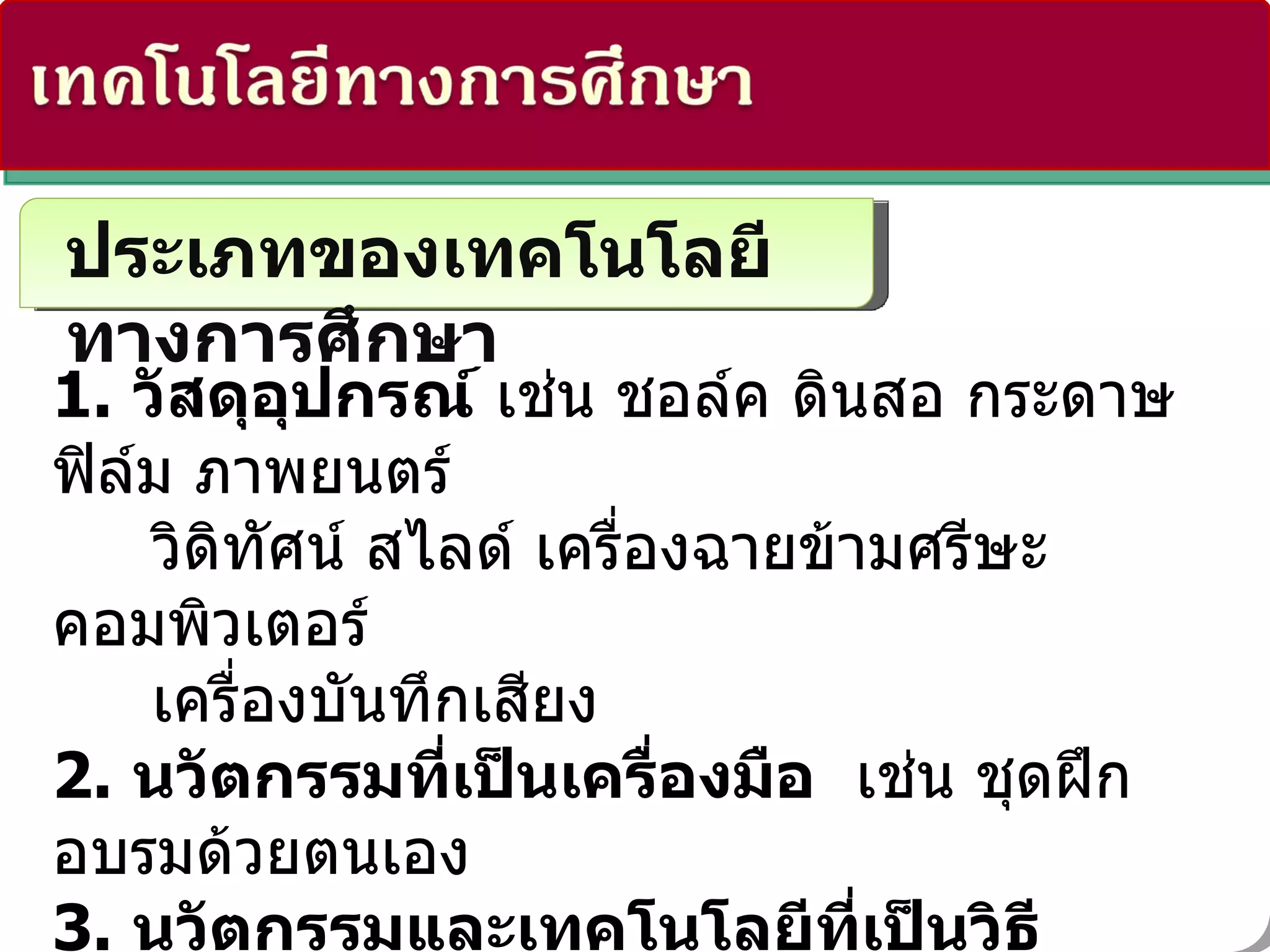 ประเภทของเทคโนโลยีทางการศึกษา 1.   วัสดุอุปกรณ์   เช่น ชอล์ค ดินสอ กระดาษ ฟิล์ม ภาพยนตร์  วิดิทัศน์ สไลด์ เครื่องฉายข้ามศรีษะ คอมพิวเตอร์  เครื่องบันทึกเสียง 2.   นวัตกรรมที่เป็นเครื่องมือ    เช่น ชุดฝึกอบรมด้วยตนเอง 3.   นวัตกรรมและเทคโนโลยีที่เป็นวิธีการ   เช่น การสอนแบบต่างๆ    แบบเรียนสำเร็จรูป    RIT  