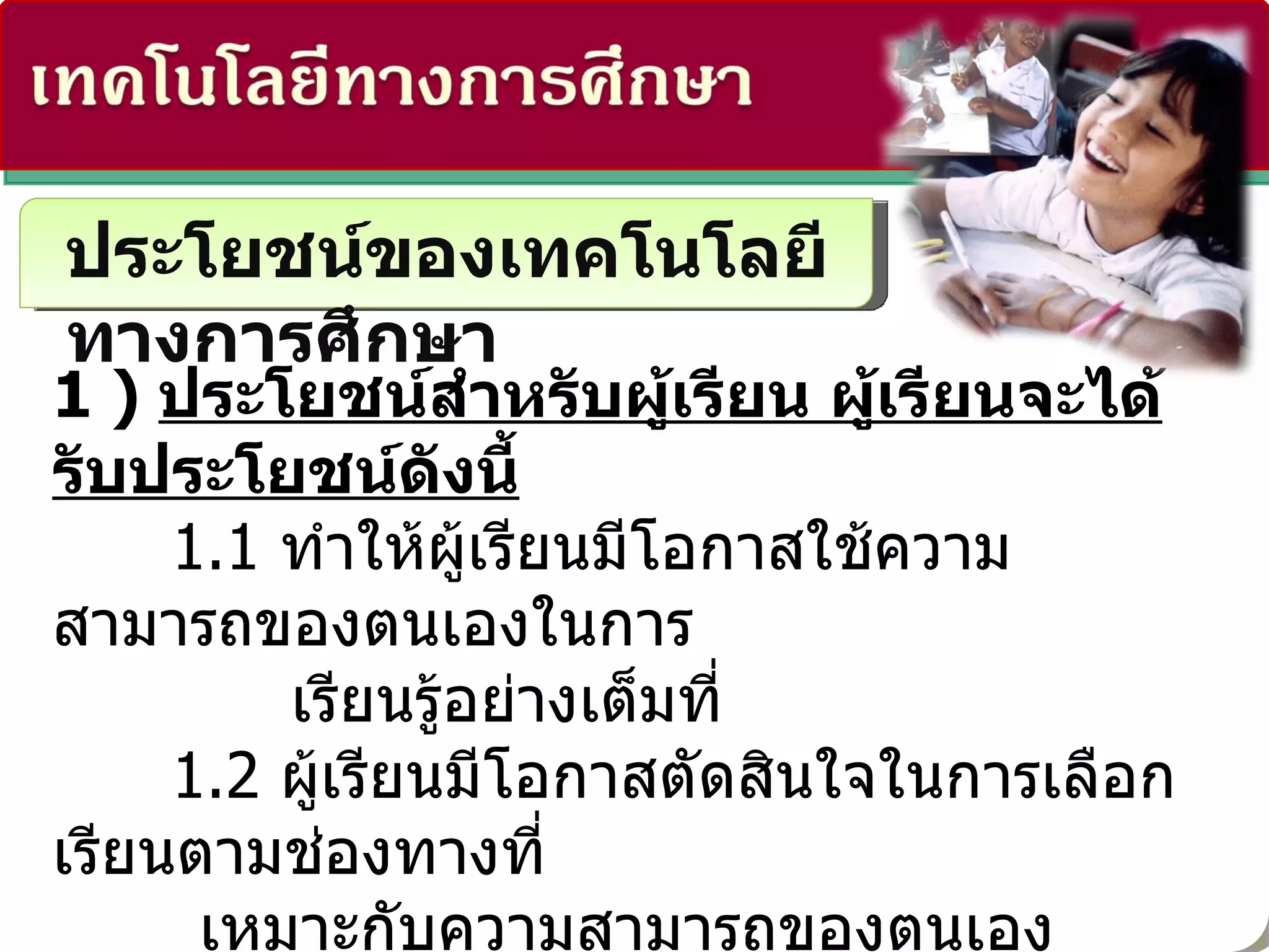 ประโยชน์ของเทคโนโลยีทางการศึกษา 1 )  ประโยชน์สำหรับผู้เรียน ผู้เรียนจะได้รับประโยชน์ดังนี้ 1.1  ทำให้ผู้เรียนมีโอกาสใช้ความสามารถของตนเองในการ  เรียนรู้อย่างเต็มที่ 1.2  ผู้เรียนมีโอกาสตัดสินใจในการเลือกเรียนตามช่องทางที่   เหมาะกับความสามารถของตนเอง 1.3  ทำให้กระบวนการเรียนรู้ง่ายขึ้น 