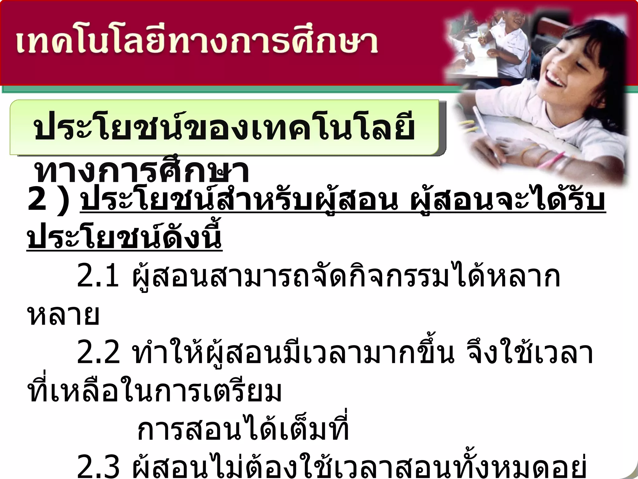 ประโยชน์ของเทคโนโลยีทางการศึกษา 2 )  ประโยชน์สำหรับผู้สอน ผู้สอนจะได้รับประโยชน์ดังนี้ 2.1  ผู้สอนสามารถจัดกิจกรรมได้หลากหลาย   2.2  ทำให้ผู้สอนมีเวลามากขึ้น จึงใช้เวลาที่เหลือในการเตรียม การสอนได้เต็มที่   2.3  ผู้สอนไม่ต้องใช้เวลาสอนทั้งหมดอยู่ในชั้นเรียนเพราะบทบาท ส่วนหนึ่งผู้เรียนทำเอง 