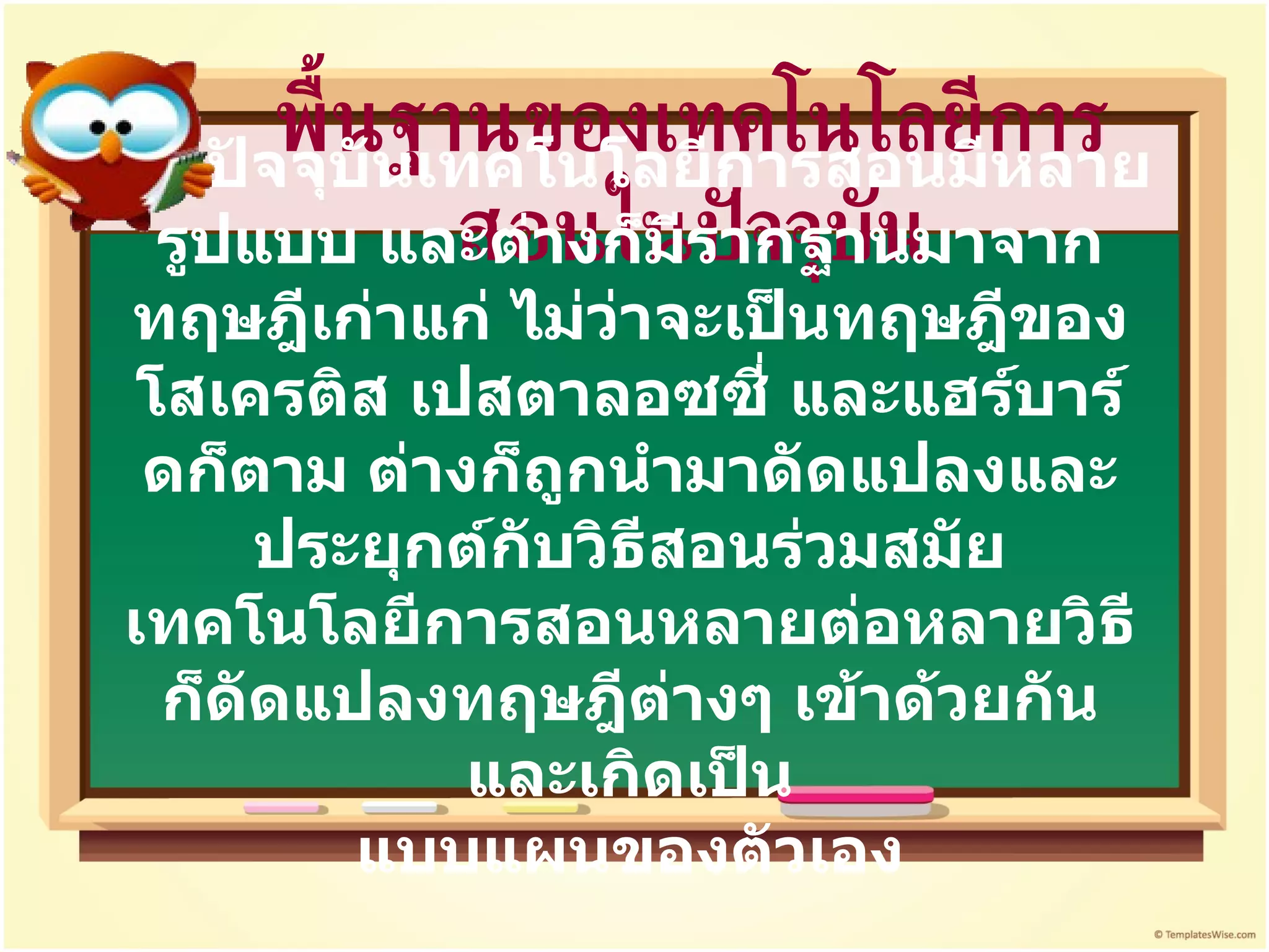 พื้นฐานของเทคโนโลยีการสอนในปัจจุบัน ปัจจุบันเทคโนโลยีการสอนมีหลายรูปแบบ และต่างก็มีรากฐานมาจากทฤษฎีเก่าแก่ ไม่ว่าจะเป็นทฤษฎีของโสเครติส เปสตาลอซซี่ และแฮร์บาร์ดก็ตาม ต่างก็ถูกนำมาดัดแปลงและประยุกต์กับวิธีสอนร่วมสมัย เทคโนโลยีการสอนหลายต่อหลายวิธี ก็ดัดแปลงทฤษฎีต่างๆ เข้าด้วยกัน และเกิดเป็น แบบแผนของตัวเอง 